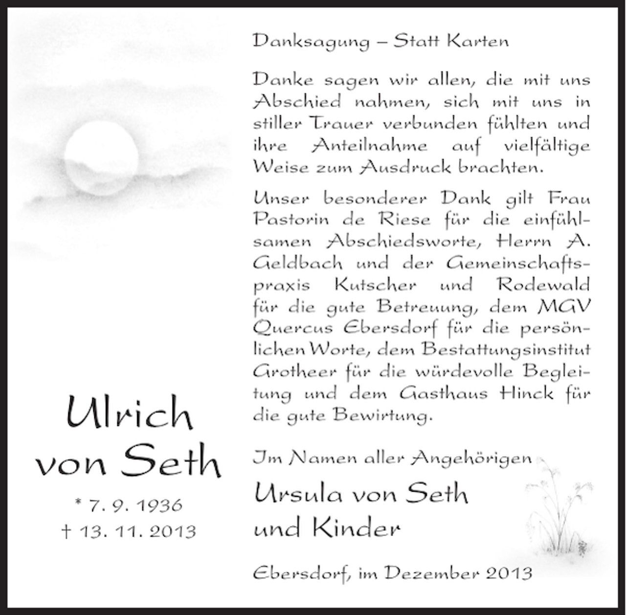 <p>Danksagung – Statt Karten</p><p>Ulrich<br />von Seth<br />* 7. 9. 1936<br />† 13. 11. 2013</p><p>Danke sagen wir allen, die mit uns<br />Abschied nahmen, sich mit uns in<br />stiller Trauer verbunden fühlten und<br />ihre Anteilnahme auf vielfältige<br />Weise zum Ausdruck brachten.<br />Unser besonderer Dank gilt Frau<br />Pastorin de Riese für die einfühl­<br />samen Abschiedsworte, Herrn A.<br />Geldbach und der Gemeinschafts­<br />praxis Kutscher und Rodewald<br />für die gute Betreuung, dem MGV<br />Quercus Ebersdorf für die persön­<br />lichen Worte, dem Bestattungsinstitut<br />Grotheer für die würdevolle Beglei­<br />tung und dem Gasthaus Hinck für<br />die gute Bewirtung.<br />Im Namen aller Angehörigen</p><p>Ursula von Seth<br />und Kinder<br />Ebersdorf, im Dezember 2013</p>