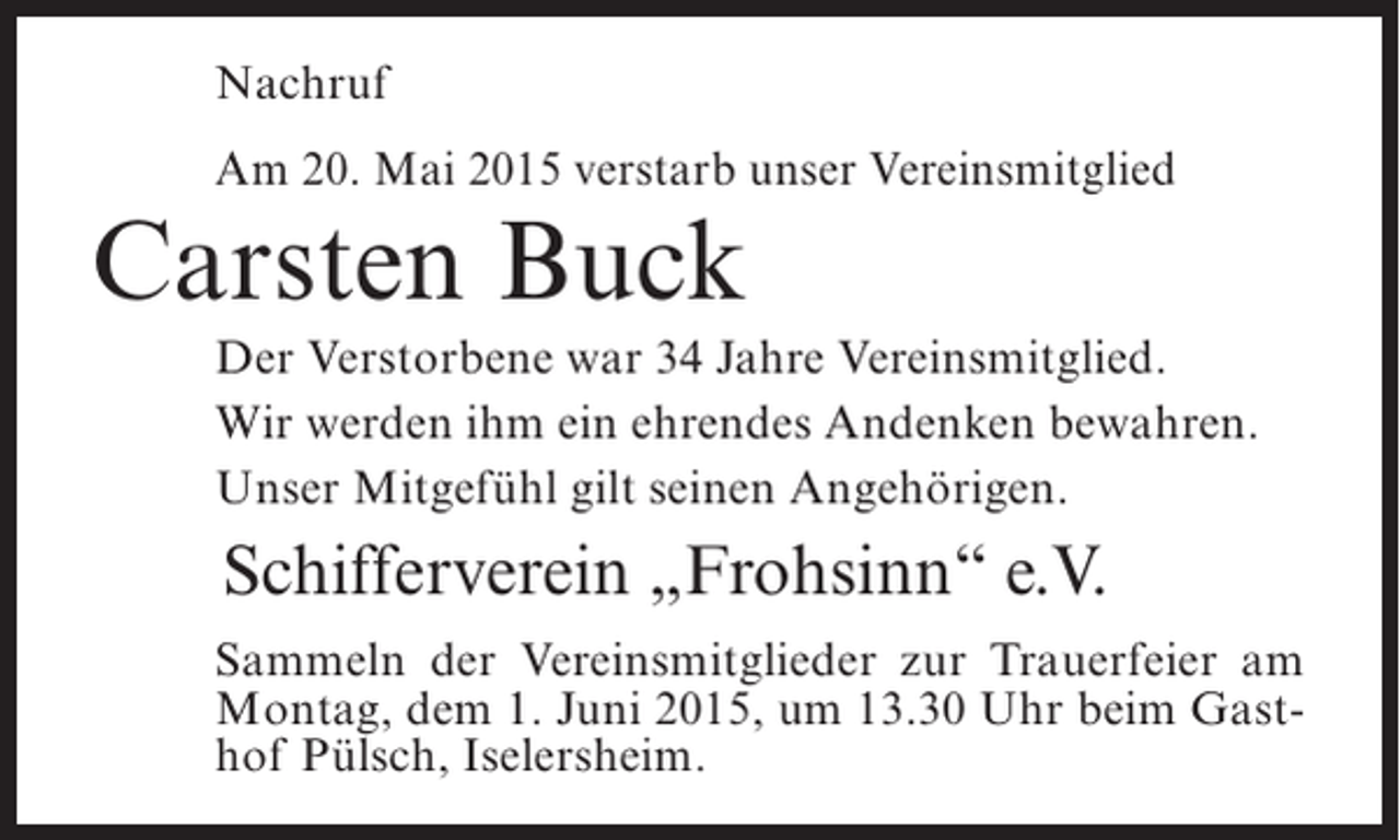 <p>Nachruf<br />Am 20. Mai 2015 verstarb unser Vereinsmitglied</p><p>Carsten Buck</p><p>Der Verstorbene war 34 Jahre Vereinsmitglied.<br />Wir werden ihm ein ehrendes Andenken bewahren.<br />Unser Mitgefühl gilt seinen Angehörigen.</p><p>Schifferverein „Frohsinn“ e.V.<br />Sammeln der Vereinsmitglieder zur Trauerfeier am<br />Montag, dem 1. Juni 2015, um 13.30 Uhr beim Gasthof Pülsch, Iselersheim.</p>
