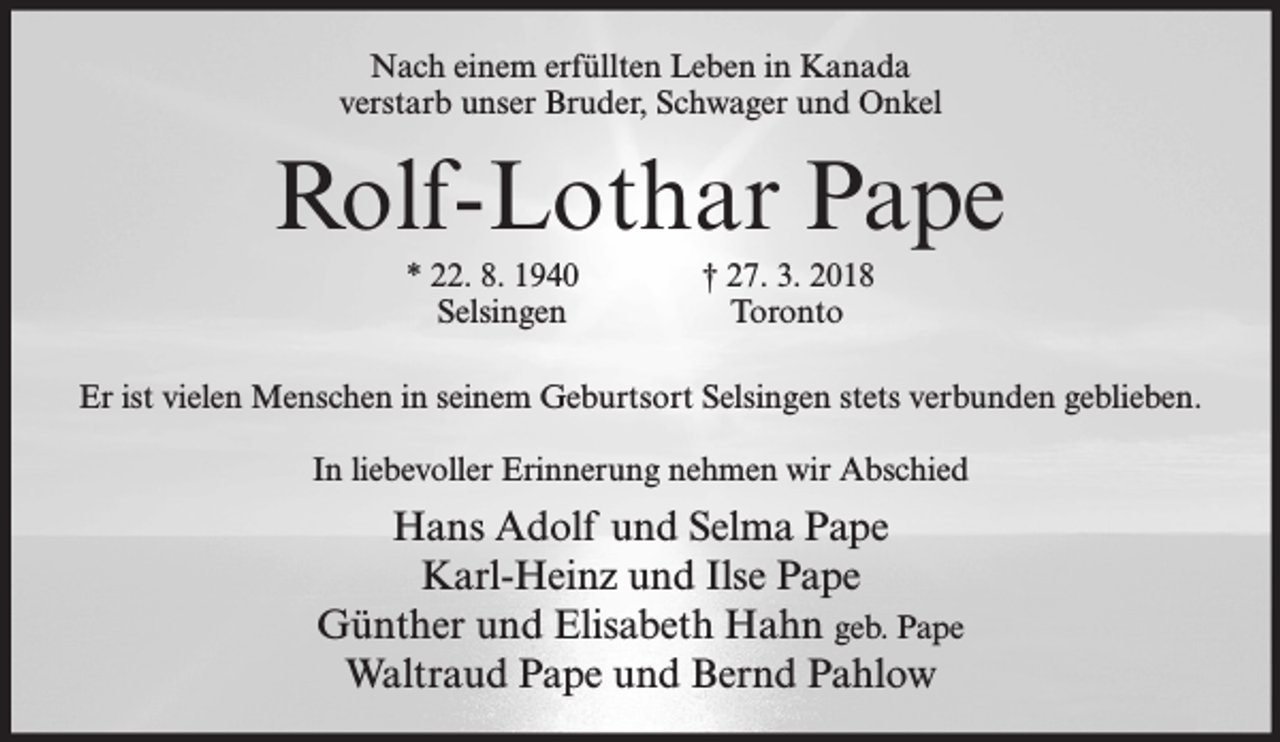 <p>Nach einem erfüllten Leben in Kanada<br />verstarb unser Bruder, Schwager und Onkel</p><p>Rolf-Lothar Pape<br />* 22. 8. 1940<br />Selsingen</p><p>† 27. 3. 2018<br />Toronto</p><p>Er ist vielen Menschen in seinem Geburtsort Selsingen stets verbunden geblieben.<br />In liebevoller Erinnerung nehmen wir Abschied</p><p>Hans Adolf und Selma Pape<br />Karl-Heinz und Ilse Pape<br />Günther und Elisabeth Hahn geb. Pape<br />Waltraud Pape und Bernd Pahlow</p>