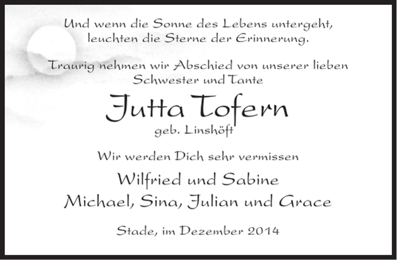 <p>Und wenn die Sonne des Lebens untergeht,<br />leuchten die Sterne der Erinnerung.<br />Traurig nehmen wir Abschied von unserer lieben<br />Schwester und Tante</p><p>JuttaLinshöft<br />Tofern<br />geb.</p><p>Wir werden Dich sehr vermissen</p><p>Wilfried und Sabine<br />Michael, Sina, Julian und Grace<br />Stade, im Dezember 2014</p>