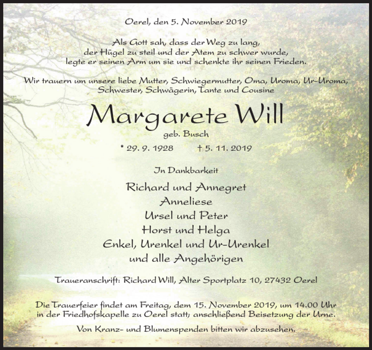 <p>Oerel, den 5. November 2019<br />Als Gott sah, dass der Weg zu lang,<br />der Hügel zu steil und der Atem zu schwer wurde,<br />legte er seinen Arm um sie und schenkte ihr seinen Frieden.<br />Wir trauern um unsere liebe Mutter, Schwiegermutter, Oma, Uroma, Ur-Uroma,<br />Schwester, Schwägerin, Tante und Cousine</p><p>Margarete Will<br />geb. Busch<br />* 29. 9. 1928<br />† 5. 11. 2019<br />In Dankbarkeit</p><p>Richard und Annegret<br />Anneliese<br />Ursel und Peter<br />Horst und Helga<br />Enkel, Urenkel und Ur-Urenkel<br />und alle Angehörigen<br />Traueranschrift: Richard Will, Alter Sportplatz 10, 27432 Oerel<br />Die Trauerfeier findet am Freitag, dem 15. November 2019, um 14.00 Uhr<br />in der Friedhofskapelle zu Oerel statt; anschließend Beisetzung der Urne.<br />Von Kranz- und Blumenspenden bitten wir abzusehen.</p>