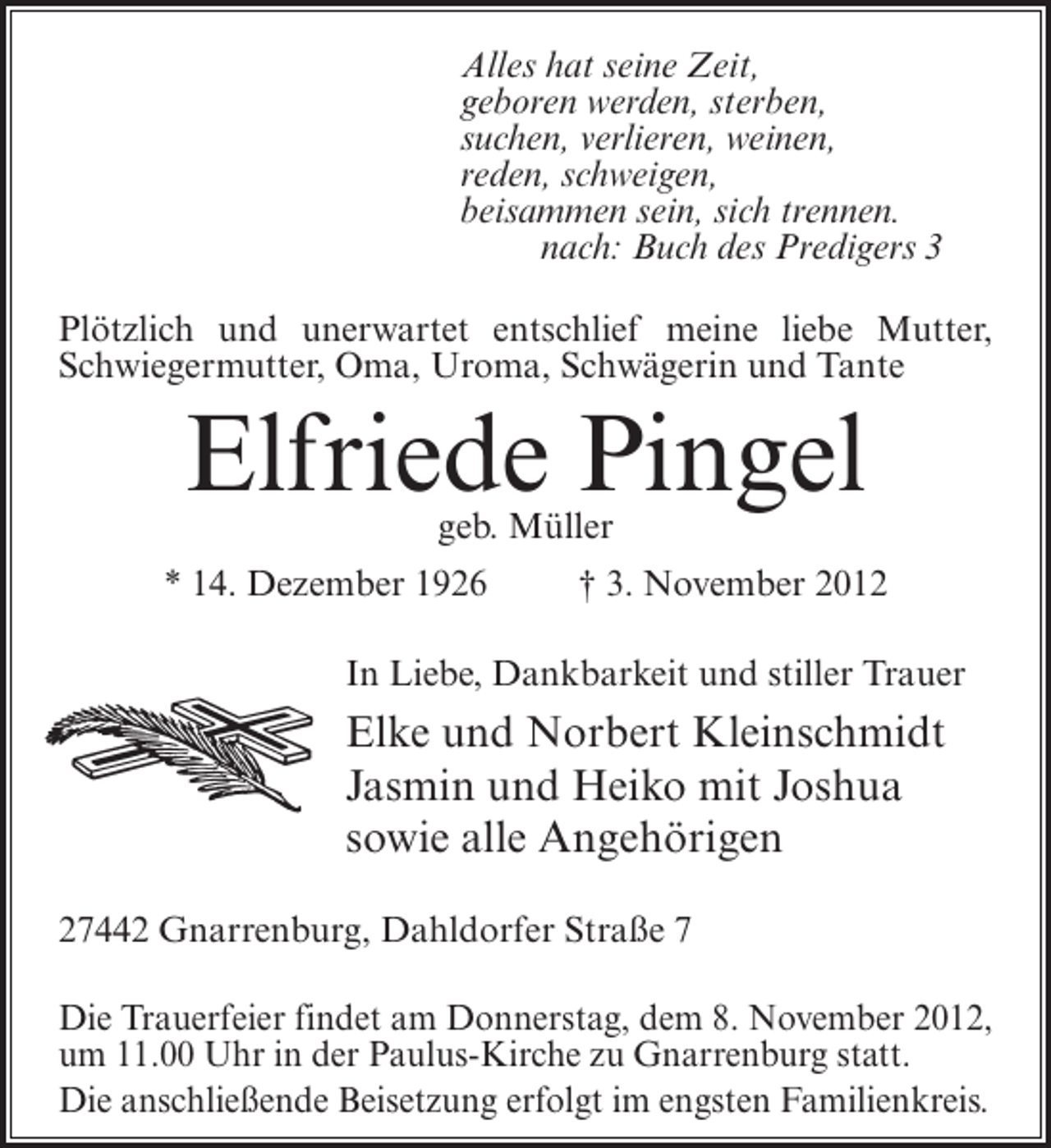 <p>Alles hat seine Zeit,<br />geboren werden, sterben,<br />suchen, verlieren, weinen,<br />reden, schweigen,<br />beisammen sein, sich trennen.<br />nach: Buch des Predigers 3<br />Plötzlich und unerwartet entschlief meine liebe Mutter,<br />Schwiegermutter, Oma, Uroma, Schwägerin und Tante</p><p>Elfriede Pingel<br />geb. Müller</p><p>* 14. Dezember 1926</p><p>† 3. November 2012</p><p>In Liebe, Dankbarkeit und stiller Trauer</p><p>Elke und Norbert Kleinschmidt<br />Jasmin und Heiko mit Joshua<br />sowie alle Angehörigen<br />27442 Gnarrenburg, Dahldorfer Straße 7<br />Die Trauerfeier findet am Donnerstag, dem 8. November 2012,<br />um 11.00 Uhr in der Paulus-Kirche zu Gnarrenburg statt.<br />Die anschließende Beisetzung erfolgt im engsten Familienkreis.</p>