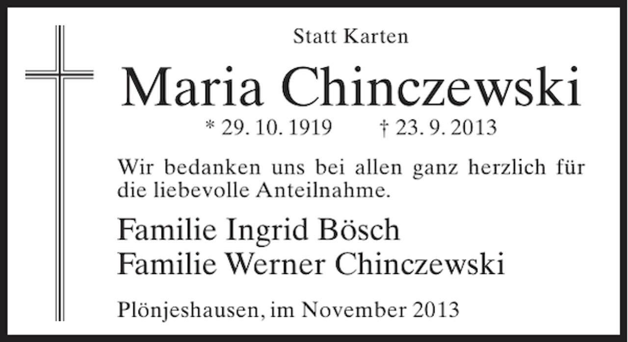 <p>Statt Karten</p><p>Maria Chinczewski<br />* 29. 10. 1919</p><p>† 23. 9. 2013</p><p>Wir bedanken uns bei allen ganz herzlich für<br />die liebevolle Anteilnahme.</p><p>Familie Ingrid Bösch<br />Familie Werner Chinczewski<br />Plönjeshausen, im November 2013</p>