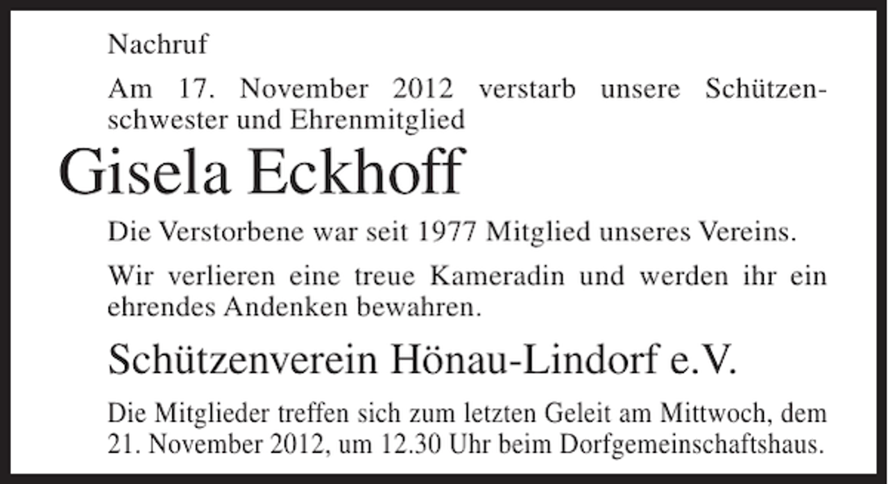 <p>Nachruf<br />Am 17. November 2012 verstarb unsere Schützenschwester und Ehrenmitglied</p><p>Gisela Eckhoff<br />Die Verstorbene war seit 1977 Mitglied unseres Vereins.<br />Wir verlieren eine treue Kameradin und werden ihr ein<br />ehrendes Andenken bewahren.</p><p>Schützenverein Hönau-Lindorf e.V.<br />Die Mitglieder treffen sich zum letzten Geleit am Mittwoch, dem<br />21. November 2012, um 12.30 Uhr beim Dorfgemeinschaftshaus.</p>