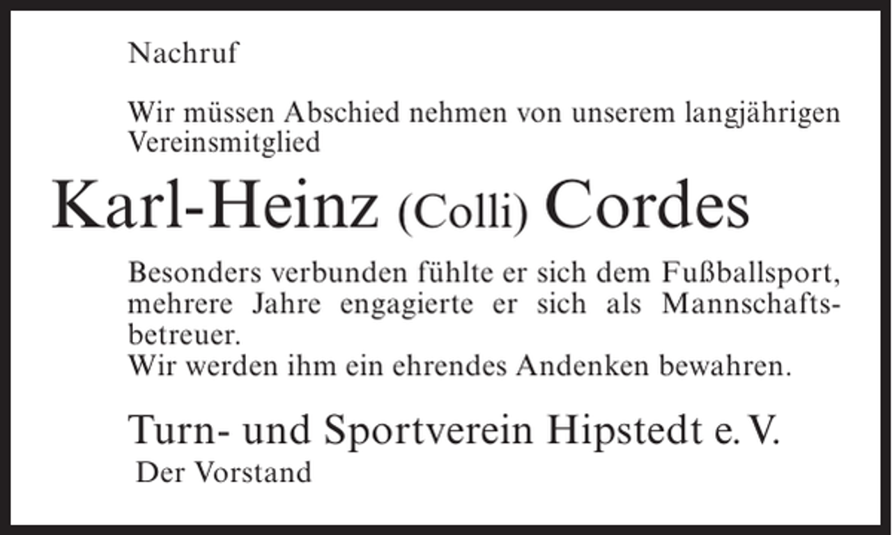 <p>Nachruf<br />Wir müssen Abschied nehmen von unserem langjährigen<br />Vereinsmitglied</p><p>Karl-Heinz (Colli) Cordes<br />Besonders verbunden fühlte er sich dem Fußballsport,<br />mehrere Jahre engagierte er sich als Mannschaftsbetreuer.<br />Wir werden ihm ein ehrendes Andenken bewahren.</p><p>Turn- und Sportverein Hipstedt e.V.<br />Der Vorstand</p>