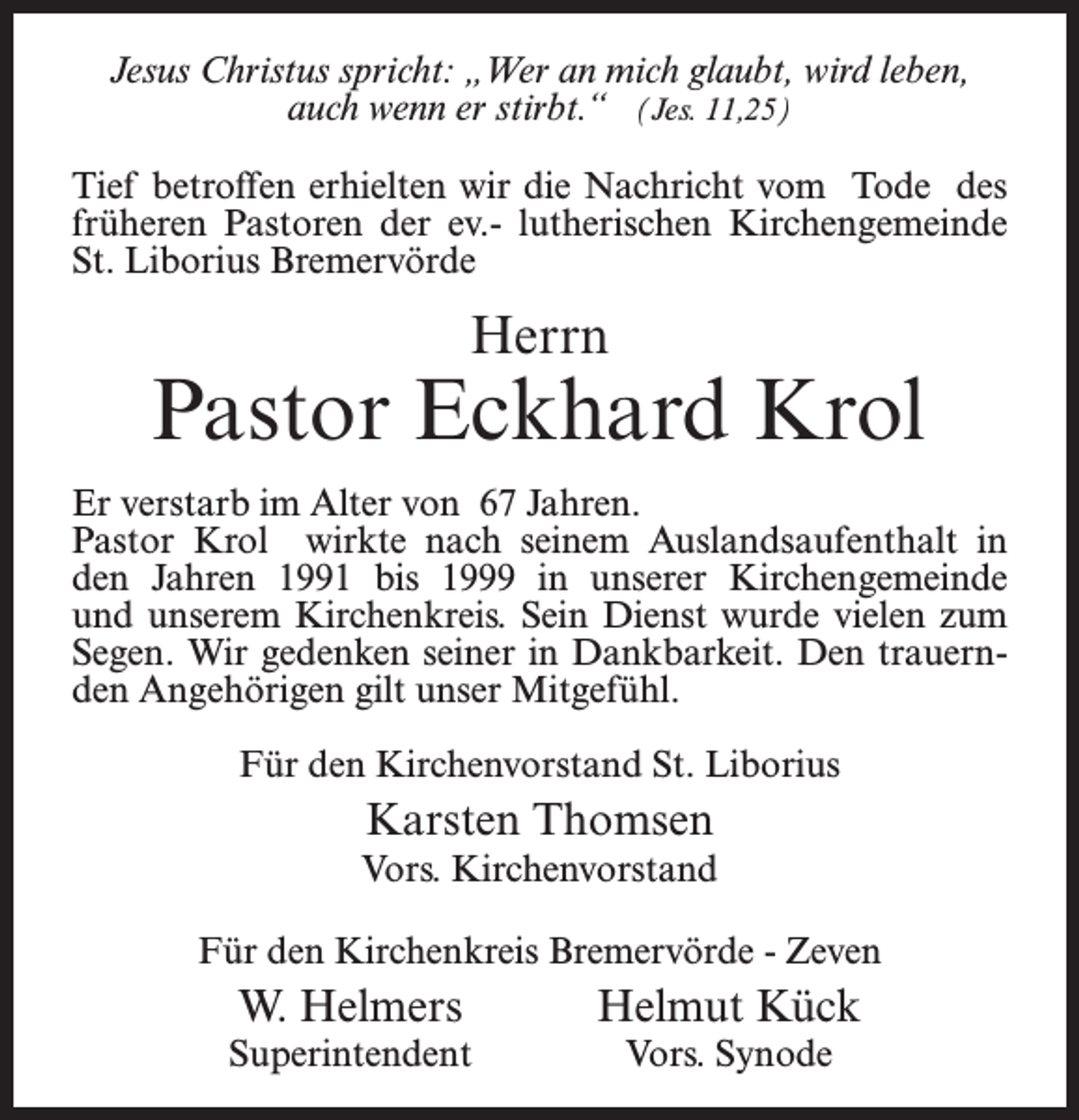 <p>Jesus Christus spricht: „Wer an mich glaubt, wird leben,<br />auch wenn er stirbt.“ (Jes. 11,25)<br />Tief betroffen erhielten wir die Nachricht vom Tode des<br />früheren Pastoren der ev.- lutherischen Kirchengemeinde<br />St. Liborius Bremervörde</p><p>Herrn</p><p>Pastor Eckhard Krol<br />Er verstarb im Alter von 67 Jahren.<br />Pastor Krol wirkte nach seinem Auslandsaufenthalt in<br />den Jahren 1991 bis 1999 in unserer Kirchengemeinde<br />und unserem Kirchenkreis. Sein Dienst wurde vielen zum<br />Segen. Wir gedenken seiner in Dankbarkeit. Den trauern­<br />den Angehörigen gilt unser Mitgefühl.<br />Für den Kirchenvorstand St. Liborius</p><p>Karsten Thomsen<br />Vors. Kirchenvorstand<br />Für den Kirchenkreis Bremervörde - Zeven</p><p>W. Helmers</p><p>Helmut Kück</p><p>Superintendent</p><p>Vors. Synode</p>