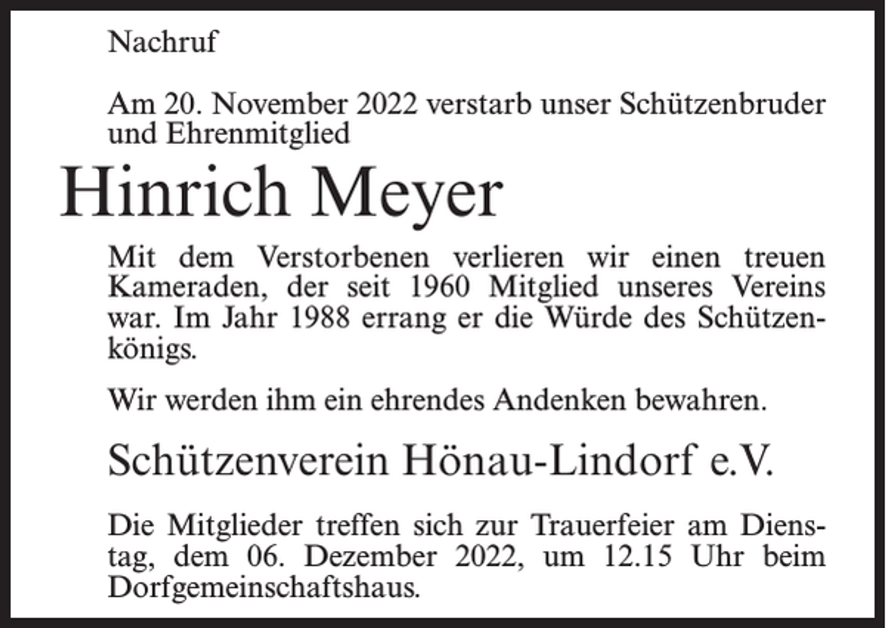 <p>Nachruf<br />Am 20. November 2022 verstarb unser Schützenbruder<br />und Ehrenmitglied</p><p>Hinrich Meyer</p><p>Mit dem Verstorbenen verlieren wir einen treuen<br />Kameraden, der seit 1960 Mitglied unseres Vereins<br />war. Im Jahr 1988 errang er die Würde des Schützenkönigs.<br />Wir werden ihm ein ehrendes Andenken bewahren.</p><p>Schützenverein Hönau-Lindorf e.V.<br />Die Mitglieder treffen sich zur Trauerfeier am Dienstag, dem 06. Dezember 2022, um 12.15 Uhr beim<br />Dorfgemeinschaftshaus.</p>