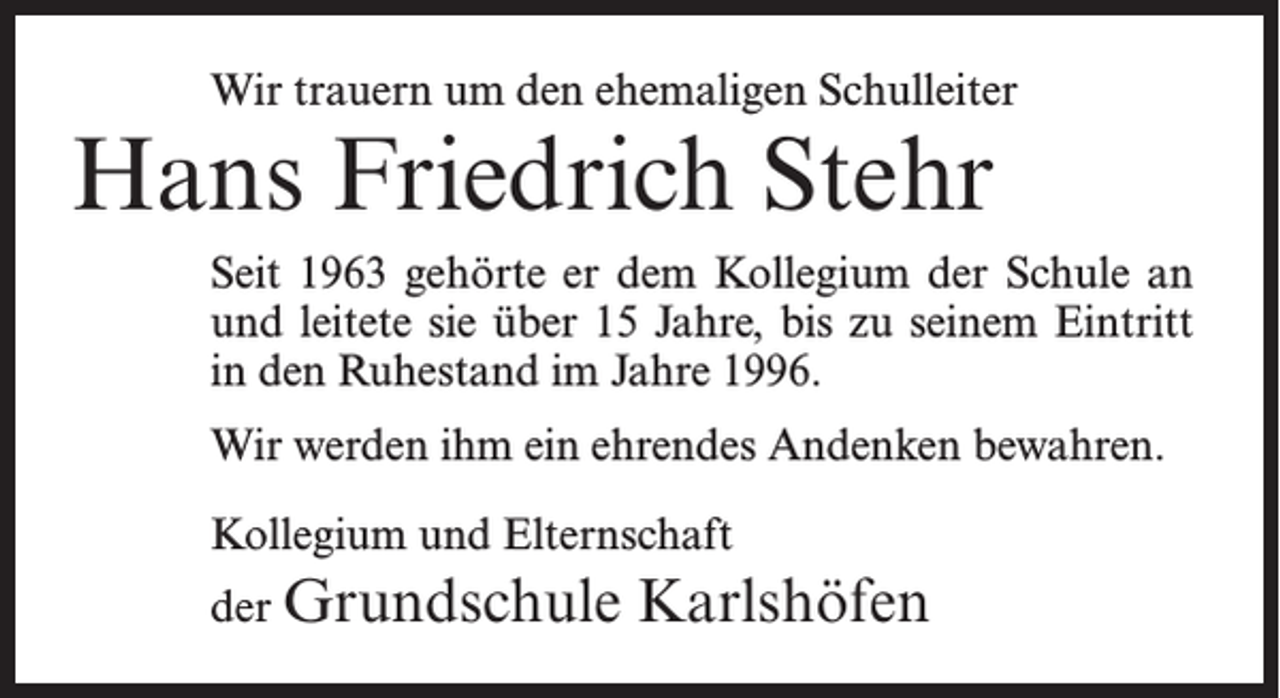 <p>Wir trauern um den ehemaligen Schulleiter</p><p>Hans Friedrich Stehr</p><p>Seit 1963 gehörte er dem Kollegium der Schule an<br />und leitete sie über 15 Jahre, bis zu seinem Eintritt<br />in den Ruhestand im Jahre 1996.<br />Wir werden ihm ein ehrendes Andenken bewahren.<br />Kollegium und Elternschaft<br />der Grundschule</p><p>Karlshöfen</p>