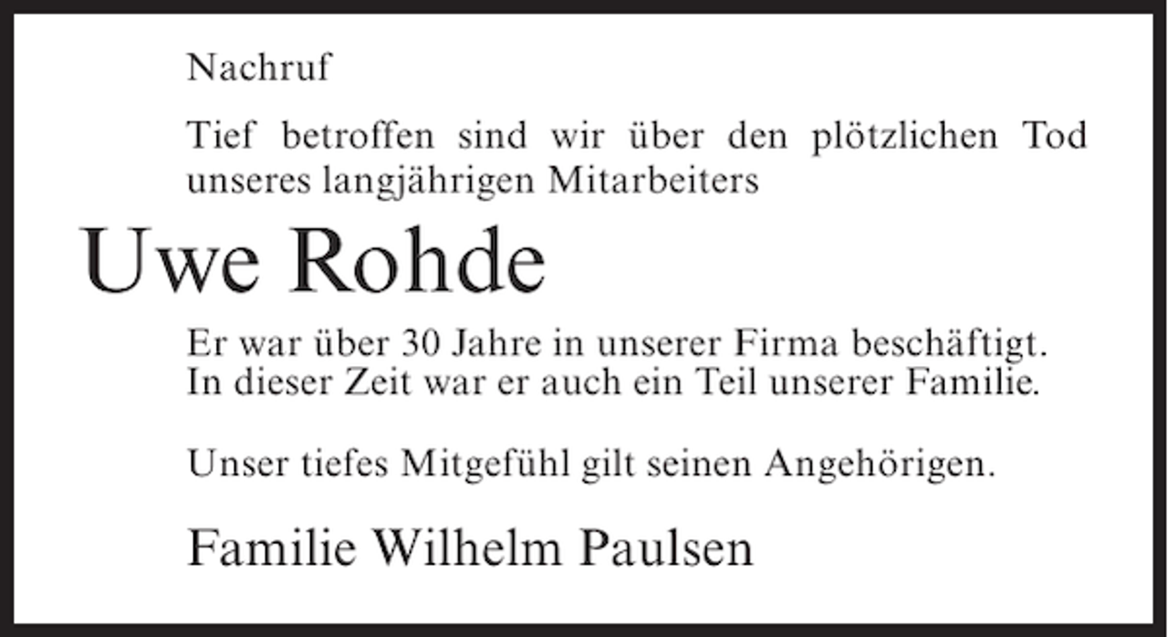 <p>Nachruf<br />Tief betroffen sind wir über den plötzlichen Tod<br />unseres langjährigen Mitarbeiters</p><p>Uwe Rohde<br />Er war über 30 Jahre in unserer Firma beschäftigt.<br />In dieser Zeit war er auch ein Teil unserer Familie.<br />Unser tiefes Mitgefühl gilt seinen Angehörigen.</p><p>Familie Wilhelm Paulsen</p>