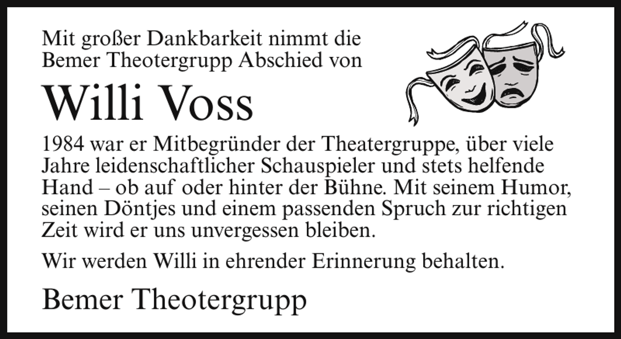 <p>Mit großer Dankbarkeit nimmt die<br />Bemer Theotergrupp Abschied von</p><p>Willi Voss</p><p>1984 war er Mitbegründer der Theatergruppe, über viele<br />Jahre leidenschaftlicher Schauspieler und stets helfende<br />Hand – ob auf oder hinter der Bühne. Mit seinem Humor,<br />seinen Döntjes und einem passenden Spruch zur richtigen<br />Zeit wird er uns unvergessen bleiben.<br />Wir werden Willi in ehrender Erinnerung behalten.</p><p>Bemer Theotergrupp</p>
