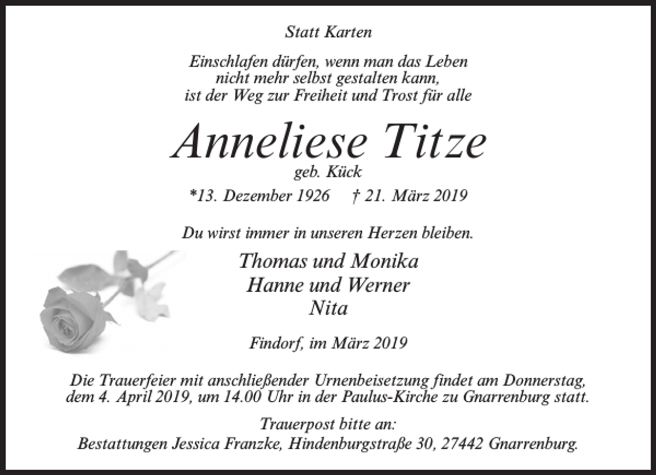 <p>Statt Karten<br />Einschlafen dürfen, wenn man das Leben<br />nicht mehr selbst gestalten kann,<br />ist der Weg zur Freiheit und Trost für alle</p><p>Anneliese Titze<br />geb. Kück<br />*13. Dezember 1926 † 21. März 2019</p><p>Du wirst immer in unseren Herzen bleiben.</p><p>Thomas und Monika<br />Hanne und Werner<br />Nita<br />Findorf, im März 2019<br />Die Trauerfeier mit anschließender Urnenbeisetzung findet am Donnerstag,<br />dem 4. April 2019, um 14.00 Uhr in der Paulus-Kirche zu Gnarrenburg statt.<br />Trauerpost bitte an:<br />Bestattungen Jessica Franzke, Hindenburgstraße 30, 27442 Gnarrenburg.</p>