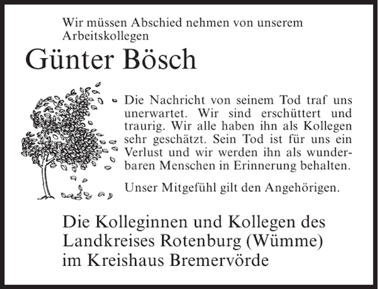 <p>Wir müssen Abschied nehmen von unserem<br />Arbeitskollegen</p><p>Günter Bösch</p><p>Die Nachricht von seinem Tod traf uns<br />unerwartet. Wir sind erschüttert und<br />traurig. Wir alle haben ihn als Kollegen<br />sehr geschätzt. Sein Tod ist für uns ein<br />Verlust und wir werden ihn als wunderbaren Menschen in Erinnerung behalten.<br />Unser Mitgefühl gilt den Angehörigen.</p><p>Die Kolleginnen und Kollegen des<br />Landkreises Rotenburg (Wümme)<br />im Kreishaus Bremervörde</p>
