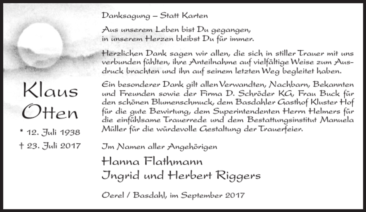 <p>Danksagung – Statt Karten<br />Aus unserem Leben bist Du gegangen,<br />in unserem Herzen bleibst Du für immer.<br />Herzlichen Dank sagen wir allen, die sich in stiller Trauer mit uns<br />verbunden fühlten, ihre Anteilnahme auf vielfältige Weise zum Ausdruck brachten und ihn auf seinem letzten Weg begleitet haben.</p><p>Klaus<br />Otten<br />* 12. Juli 1938<br />† 23. Juli 2017</p><p>Ein besonderer Dank gilt allen Verwandten, Nachbarn, Bekannten<br />und Freunden sowie der Firma D. Schröder KG, Frau Buck für<br />den schönen Blumenschmuck, dem Basdahler Gasthof Kluster Hof<br />für die gute Bewirtung, dem Superintendenten Herrn Helmers für<br />die einfühlsame Trauerrede und dem Bestattungsinstitut Manuela<br />Müller für die würdevolle Gestaltung der Trauerfeier.<br />Im Namen aller Angehörigen</p><p>Hanna Flathmann<br />Ingrid und Herbert Riggers<br />Oerel / Basdahl, im September 2017</p>