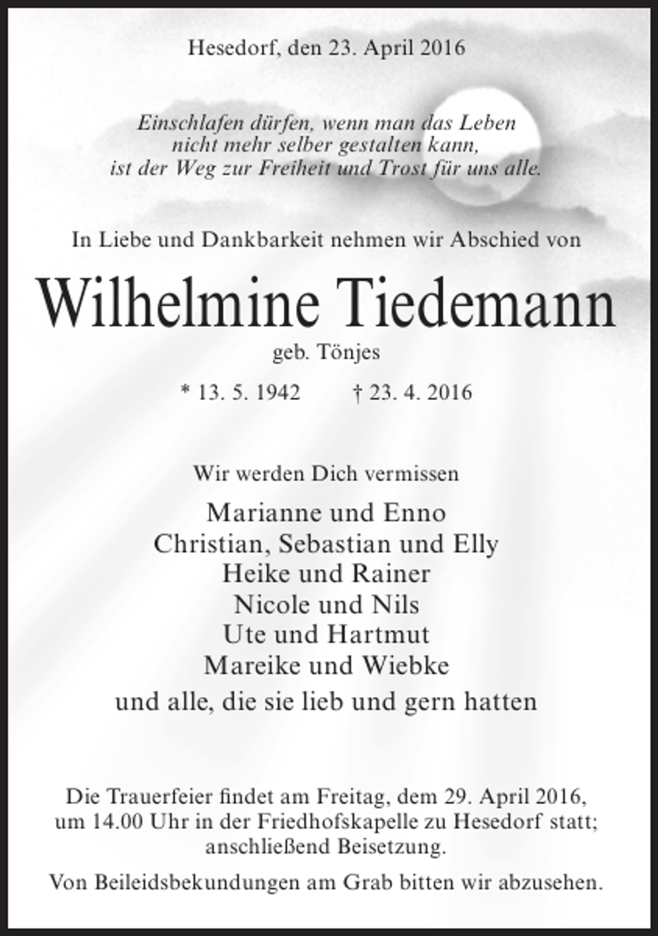 <p>Hesedorf, den 23. April 2016<br />Einschlafen dürfen, wenn man das Leben<br />nicht mehr selber gestalten kann,<br />ist der Weg zur Freiheit und Trost für uns alle.<br />In Liebe und Dankbarkeit nehmen wir Abschied von</p><p>Wilhelmine Tiedemann<br />geb. Tönjes</p><p>* 13. 5. 1942</p><p>† 23. 4. 2016</p><p>Wir werden Dich vermissen</p><p>Marianne und Enno<br />Christian, Sebastian und Elly<br />Heike und Rainer<br />Nicole und Nils<br />Ute und Hartmut<br />Mareike und Wiebke<br />und alle, die sie lieb und gern hatten<br />Die Trauerfeier findet am Freitag, dem 29. April 2016,<br />um 14.00 Uhr in der Friedhofskapelle zu Hesedorf statt;<br />anschließend Beisetzung.<br />Von Beileidsbekundungen am Grab bitten wir abzusehen.</p>
