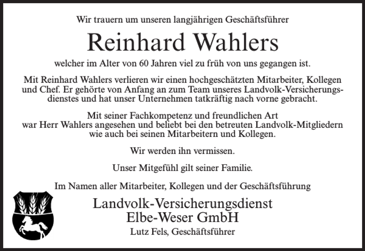 <p>Wir trauern um unseren langjährigen Geschäftsführer</p><p>Reinhard Wahlers<br />welcher im Alter von 60 Jahren viel zu früh von uns gegangen ist.<br />Mit Reinhard Wahlers verlieren wir einen hochgeschätzten Mitarbeiter, Kollegen<br />und Chef. Er gehörte von Anfang an zum Team unseres Landvolk-Versicherungsdienstes und hat unser Unternehmen tatkräftig nach vorne gebracht.<br />Mit seiner Fachkompetenz und freundlichen Art<br />war Herr Wahlers angesehen und beliebt bei den betreuten Landvolk-Mitgliedern<br />wie auch bei seinen Mitarbeitern und Kollegen.<br />Wir werden ihn vermissen.<br />Unser Mitgefühl gilt seiner Familie.<br />Im Namen aller Mitarbeiter, Kollegen und der Geschäftsführung</p><p>Landvolk-Versicherungsdienst<br />Elbe-Weser GmbH<br />Lutz Fels, Geschäftsführer</p>