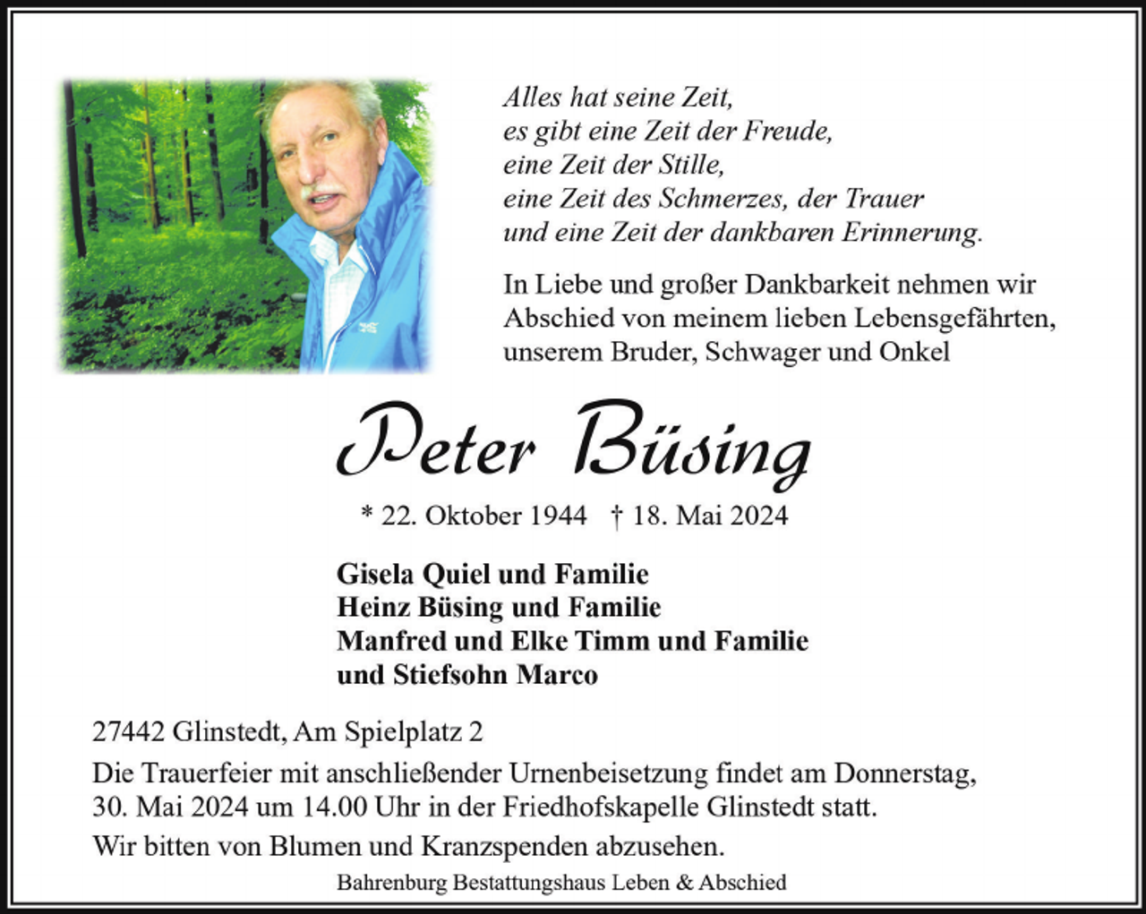 <p>Alles hat seine Zeit,<br />es gibt eine Zeit der Freude,<br />eine Zeit der Stille,<br />eine Zeit des Schmerzes, der Trauer<br />und eine Zeit der dankbaren Erinnerung.<br />In Liebe und großer Dankbarkeit nehmen wir<br />Abschied von meinem lieben Lebensgefährten,<br />unserem Bruder, Schwager und Onkel</p><p>Peter Büsing<br />* 22. Oktober 1944 † 18. Mai 2024</p><p>Gisela Quiel und Familie<br />Heinz Büsing und Familie<br />Manfred und Elke Timm und Familie<br />und Stiefsohn Marco<br />27442 Glinstedt, Am Spielplatz 2<br />Die Trauerfeier mit anschließender Urnenbeisetzung findet am Donnerstag,<br />30. Mai 2024 um 14.00 Uhr in der Friedhofskapelle Glinstedt statt.<br />Wir bitten von Blumen und Kranzspenden abzusehen.<br />Bahrenburg Bestattungshaus Leben &amp; Abschied</p>