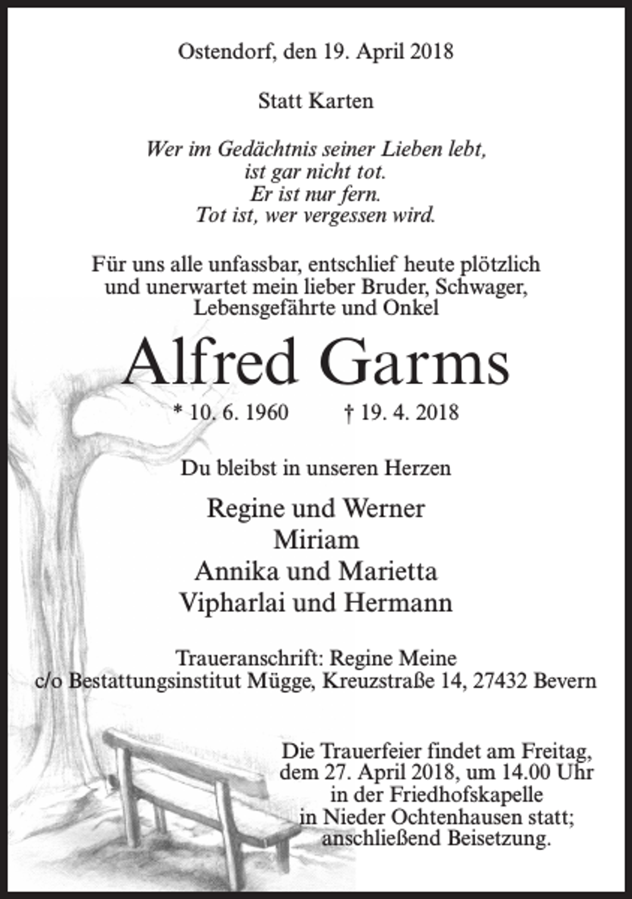 <p>Ostendorf, den 19. April 2018<br />Statt Karten<br />Wer im Gedächtnis seiner Lieben lebt,<br />ist gar nicht tot.<br />Er ist nur fern.<br />Tot ist, wer vergessen wird.<br />Für uns alle unfassbar, entschlief heute plötzlich<br />und unerwartet mein lieber Bruder, Schwager,<br />Lebensgefährte und Onkel</p><p>Alfred Garms<br />* 10. 6. 1960 † 19. 4. 2018<br />Du bleibst in unseren Herzen</p><p>Regine und Werner<br />Miriam<br />Annika und Marietta<br />Vipharlai und Hermann<br />Traueranschrift: Regine Meine<br />c/o Bestattungsinstitut Mügge, Kreuzstraße 14, 27432 Bevern<br />Die Trauerfeier findet am Freitag,<br />dem 27. April 2018, um 14.00 Uhr<br />in der Friedhofskapelle<br />in Nieder Ochtenhausen statt;<br />anschließend Beisetzung.</p>