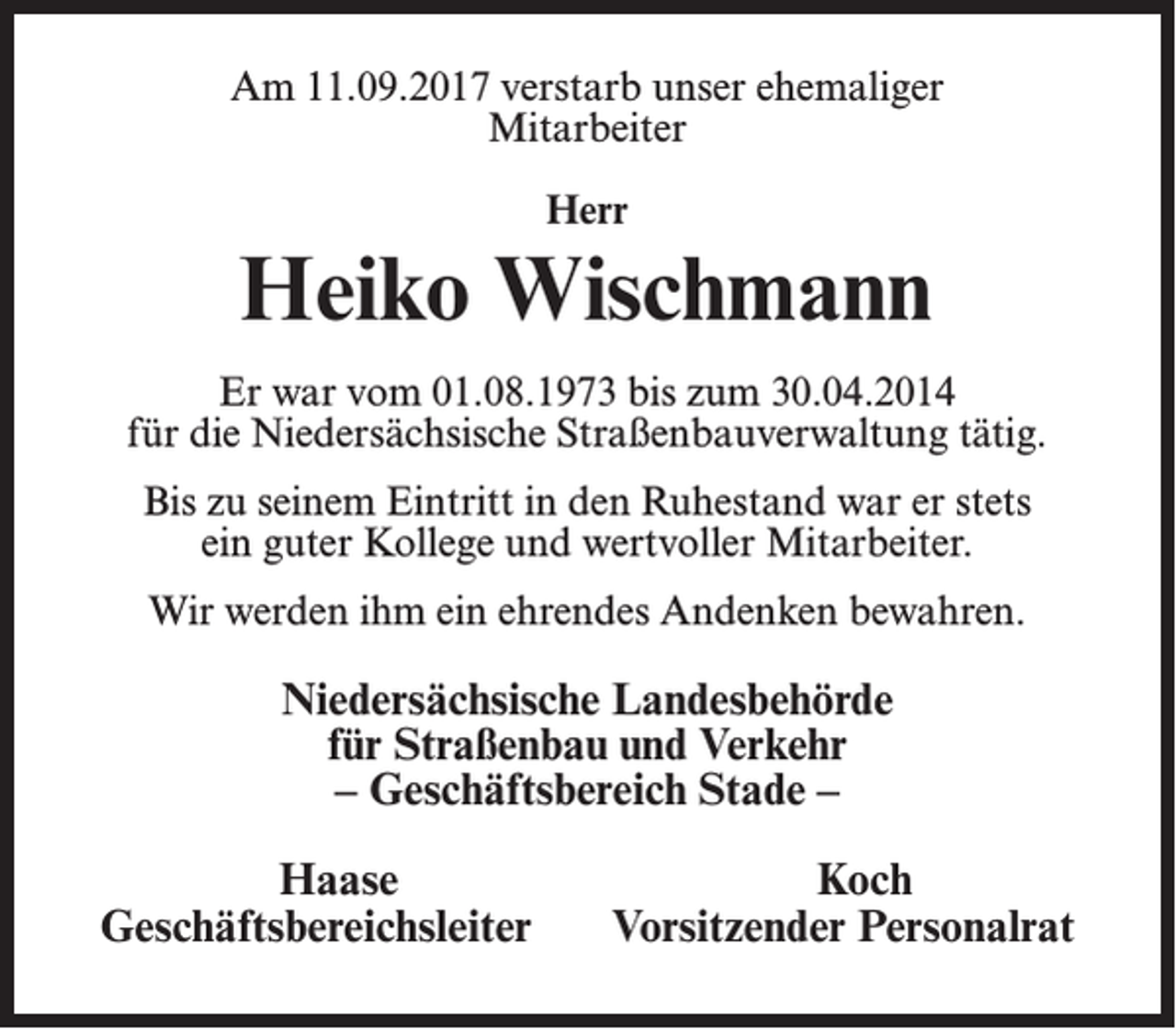 <p>Am 11.09.2017 verstarb unser ehemaliger<br />Mitarbeiter<br />Herr</p><p>Heiko Wischmann<br />Er war vom 01.08.1973 bis zum 30.04.2014<br />für die Niedersächsische Straßenbauverwaltung tätig.<br />Bis zu seinem Eintritt in den Ruhestand war er stets<br />ein guter Kollege und wertvoller Mitarbeiter.<br />Wir werden ihm ein ehrendes Andenken bewahren.</p><p>Niedersächsische Landesbehörde<br />für Straßenbau und Verkehr<br />– Geschäftsbereich Stade –</p><p>Haase<br />Geschäftsbereichsleiter</p><p>Koch<br />Vorsitzender Personalrat</p>