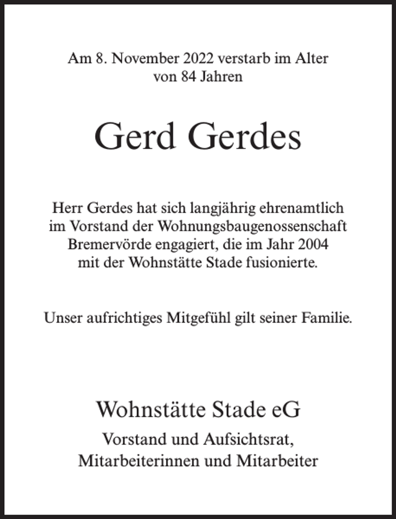 <p>Am 8. November 2022 verstarb im Alter<br />von 84 Jahren</p><p>Gerd Gerdes<br />Herr Gerdes hat sich langjährig ehrenamtlich<br />im Vorstand der Wohnungsbaugenossenschaft<br />Bremervörde engagiert, die im Jahr 2004<br />mit der Wohnstätte Stade fusionierte.<br />Unser aufrichtiges Mitgefühl gilt seiner Familie.</p><p>Wohnstätte Stade eG<br />Vorstand und Aufsichtsrat,<br />Mitarbeiterinnen und Mitarbeiter</p>