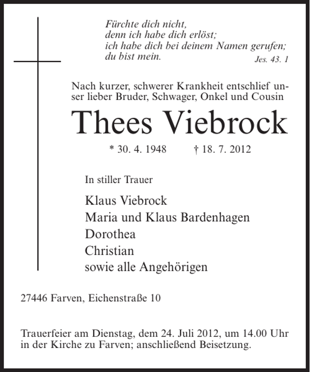 <p>Fürchte dich nicht,<br />denn ich habe dich erlöst;<br />ich habe dich bei deinem Namen gerufen;<br />du bist mein.<br />Jes. 43. 1<br />Nach kurzer, schwerer Krankheit entschlief unser lieber Bruder, Schwager, Onkel und Cousin</p><p>Thees Viebrock<br />* 30. 4. 1948</p><p>† 18. 7. 2012</p><p>In stiller Trauer</p><p>Klaus Viebrock<br />Maria und Klaus Bardenhagen<br />Dorothea<br />Christian<br />sowie alle Angehörigen<br />27446 Farven, Eichenstraße 10<br />Trauerfeier am Dienstag, dem 24. Juli 2012, um 14.00 Uhr<br />in der Kirche zu Farven; anschließend Beisetzung.</p>