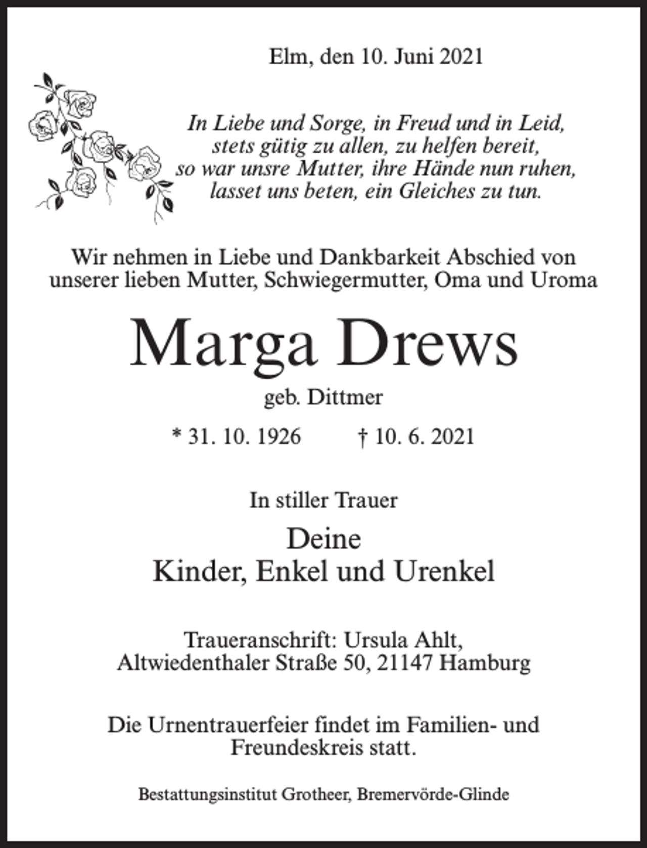 <p>Elm, den 10. Juni 2021<br />In Liebe und Sorge, in Freud und in Leid,<br />stets gütig zu allen, zu helfen bereit,<br />so war unsre Mutter, ihre Hände nun ruhen,<br />lasset uns beten, ein Gleiches zu tun.<br />Wir nehmen in Liebe und Dankbarkeit Abschied von<br />unserer lieben Mutter, Schwiegermutter, Oma und Uroma</p><p>Marga Drews<br />geb. Dittmer<br />* 31. 10. 1926 † 10. 6. 2021<br />In stiller Trauer</p><p>Deine<br />Kinder, Enkel und Urenkel<br />Traueranschrift: Ursula Ahlt,<br />Altwiedenthaler Straße 50, 21147 Hamburg<br />Die Urnentrauerfeier findet im Familien- und<br />Freundeskreis statt.<br />Bestattungsinstitut Grotheer, Bremervörde-Glinde</p>