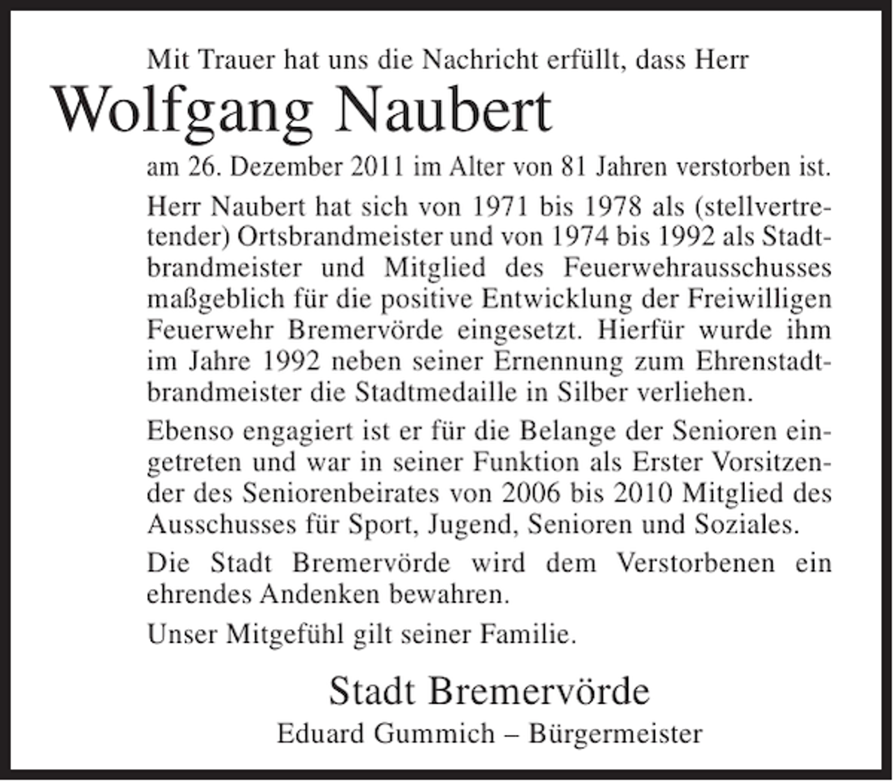 <p>Mit Trauer hat uns die Nachricht erfüllt, dass Herr</p><p>Wolfgang Naubert<br />am 26. Dezember 2011 im Alter von 81 Jahren verstorben ist.<br />Herr Naubert hat sich von 1971 bis 1978 als (stellvertretender) Ortsbrandmeister und von 1974 bis 1992 als Stadtbrandmeister und Mitglied des Feuerwehrausschusses<br />maßgeblich für die positive Entwicklung der Freiwilligen<br />Feuerwehr Bremervörde eingesetzt. Hierfür wurde ihm<br />im Jahre 1992 neben seiner Ernennung zum Ehrenstadtbrandmeister die Stadtmedaille in Silber verliehen.<br />Ebenso engagiert ist er für die Belange der Senioren eingetreten und war in seiner Funktion als Erster Vorsitzender des Seniorenbeirates von 2006 bis 2010 Mitglied des<br />Ausschusses für Sport, Jugend, Senioren und Soziales.<br />Die Stadt Bremervörde wird dem Verstorbenen ein<br />ehrendes Andenken bewahren.<br />Unser Mitgefühl gilt seiner Familie.</p><p>Stadt Bremervörde<br />Eduard Gummich – Bürgermeister</p>