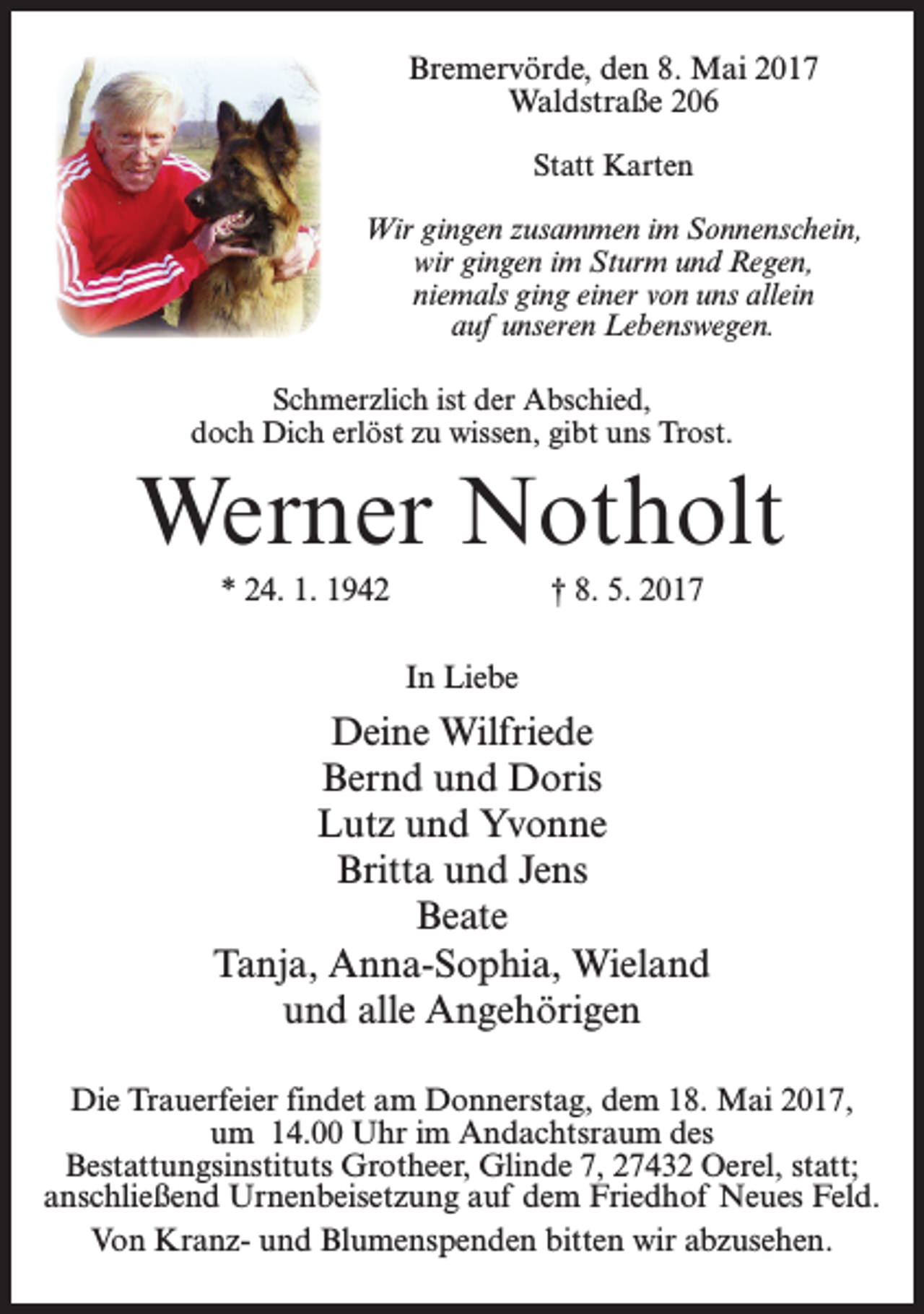 <p>Bremervörde, den 8. Mai 2017<br />Waldstraße 206<br />Statt Karten<br />Wir gingen zusammen im Sonnenschein,<br />wir gingen im Sturm und Regen,<br />niemals ging einer von uns allein<br />auf unseren Lebenswegen.<br />Schmerzlich ist der Abschied,<br />doch Dich erlöst zu wissen, gibt uns Trost.</p><p>Werner Notholt<br />* 24. 1. 1942</p><p>† 8. 5. 2017<br />In Liebe</p><p>Deine Wilfriede<br />Bernd und Doris<br />Lutz und Yvonne<br />Britta und Jens<br />Beate<br />Tanja, Anna-Sophia, Wieland<br />und alle Angehörigen<br />Die Trauerfeier findet am Donnerstag, dem 18. Mai 2017,<br />um 14.00 Uhr im Andachtsraum des<br />Bestattungsinstituts Grotheer, Glinde 7, 27432 Oerel, statt;<br />anschließend Urnenbeisetzung auf dem Friedhof Neues Feld.<br />Von Kranz- und Blumenspenden bitten wir abzusehen.</p>