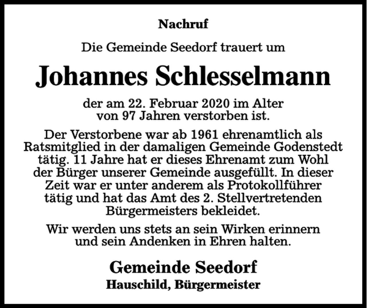 <p>Nachruf<br />Die Gemeinde Seedorf trauert um</p><p>Johannes Schlesselmann<br />der am 22. Februar 2020 im Alter<br />von 97 Jahren verstorben ist.<br />Der Verstorbene war ab 1961 ehrenamtlich als<br />Ratsmitglied in der damaligen Gemeinde Godenstedt<br />tätig. 11 Jahre hat er dieses Ehrenamt zum Wohl<br />der Bürger unserer Gemeinde ausgefüllt. In dieser<br />Zeit war er unter anderem als Protokollführer<br />tätig und hat das Amt des 2. Stellvertretenden<br />Bürgermeisters bekleidet.<br />Wir werden uns stets an sein Wirken erinnern<br />und sein Andenken in Ehren halten.</p><p>Gemeinde Seedorf</p><p>Hauschild, Bürgermeister</p>