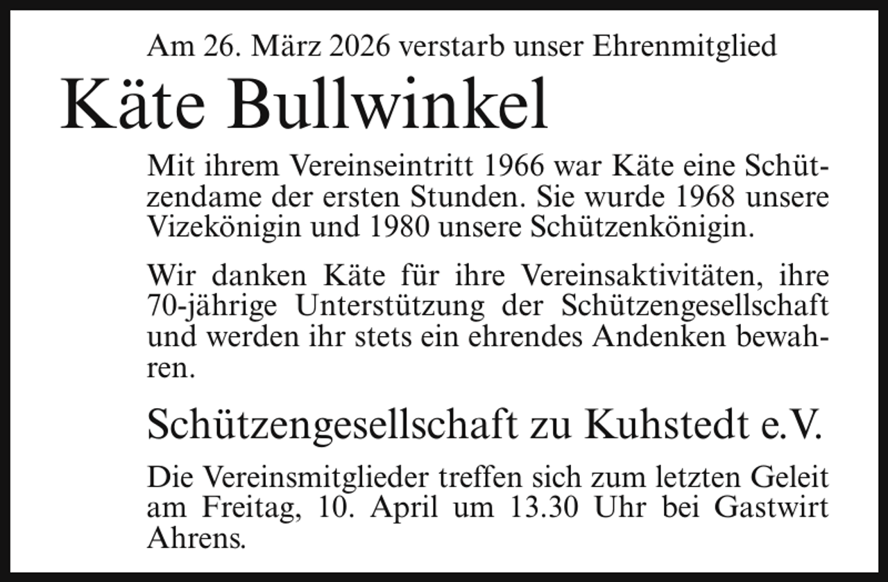 <p>Am 26. März 2026 verstarb unser Ehrenmitglied</p><p>Käte Bullwinkel</p><p>Mit ihrem Vereinseintritt 1966 war Käte eine Schützendame der ersten Stunden. Sie wurde 1968 unsere<br />Vizekönigin und 1980 unsere Schützenkönigin.</p><p>Wir danken Käte für ihre Vereinsaktivitäten, ihre<br />70-jährige Unterstützung der Schützengesellschaft<br />und werden ihr stets ein ehrendes Andenken bewahren.</p><p>Schützengesellschaft zu Kuhstedt e.V.<br />Die Vereinsmitglieder treffen sich zum letzten Geleit<br />am Freitag, 10. April um 13.30 Uhr bei Gastwirt<br />Ahrens.</p>