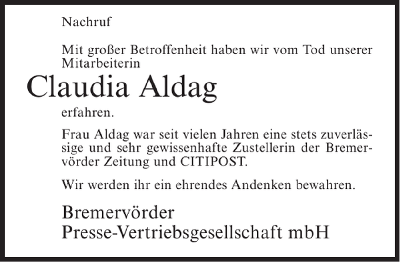 <p>Nachruf<br />Mit großer Betroffenheit haben wir vom Tod unserer<br />Mitarbeiterin</p><p>Claudia Aldag<br />erfahren.</p><p>Frau Aldag war seit vielen Jahren eine stets zuverlässige und sehr gewissenhafte Zustellerin der Bremervörder Zeitung und CITIPOST.<br />Wir werden ihr ein ehrendes Andenken bewahren.</p><p>Bremervörder<br />Presse-Vertriebsgesellschaft mbH</p>