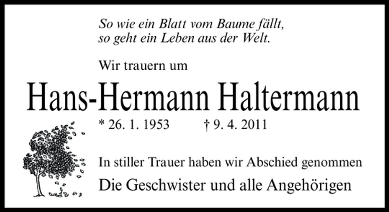 <p>So wie ein Blatt vom Baume fällt, so geht ein Leben aus der Welt. Wir trauern um</p><p>Hans-Hermann Haltermann<br />* 26. 1. 1953 † 9. 4. 2011 In stiller Trauer haben wir Abschied genommen</p><p>Die Geschwister und alle Angehörigen</p>