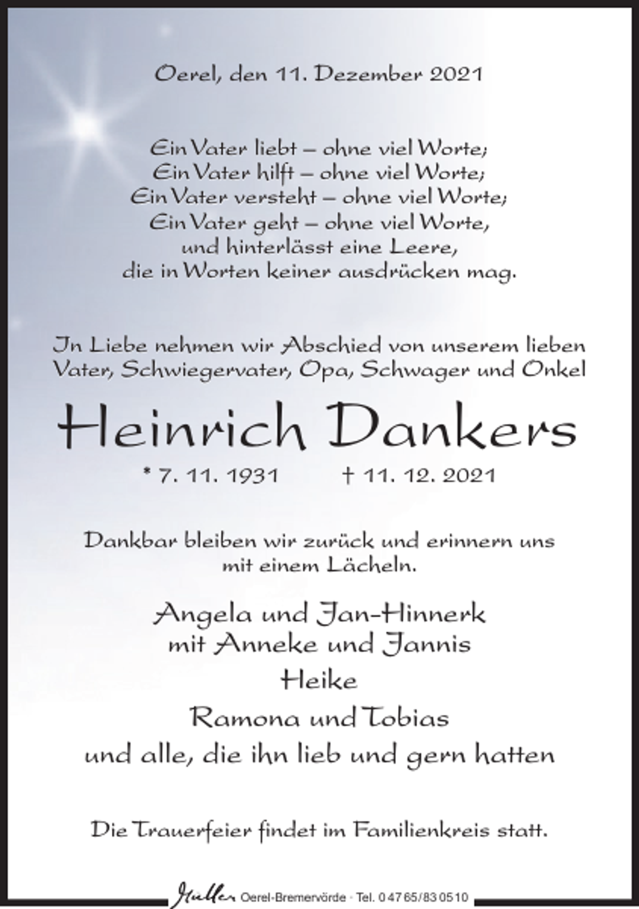 <p>Oerel, den 11. Dezember 2021<br />Ein Vater liebt – ohne viel Worte;<br />Ein Vater hilft – ohne viel Worte;<br />Ein Vater versteht – ohne viel Worte;<br />Ein Vater geht – ohne viel Worte,<br />und hinterlässt eine Leere,<br />die in Worten keiner ausdrücken mag.<br />In Liebe nehmen wir Abschied von unserem lieben<br />Vater, Schwiegervater, Opa, Schwager und Onkel</p><p>Heinrich Dankers<br />* 7. 11. 1931</p><p>† 11. 12. 2021</p><p>Dankbar bleiben wir zurück und erinnern uns<br />mit einem Lächeln.</p><p>Angela und Jan-Hinnerk<br />mit Anneke und Jannis<br />Heike<br />Ramona und Tobias<br />und alle, die ihn lieb und gern hatten<br />Die Trauerfeier findet im Familienkreis statt.<br />Oerel-Bremervörde ∙ Tel. 0 47 65 /83 05 10</p>