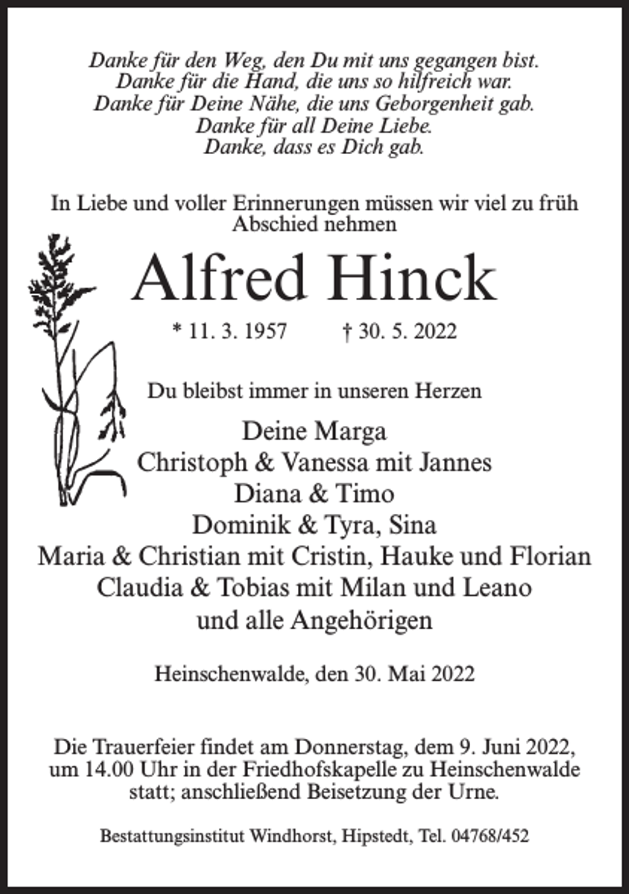 <p>Danke für den Weg, den Du mit uns gegangen bist.<br />Danke für die Hand, die uns so hilfreich war.<br />Danke für Deine Nähe, die uns Geborgenheit gab.<br />Danke für all Deine Liebe.<br />Danke, dass es Dich gab.<br />In Liebe und voller Erinnerungen müssen wir viel zu früh<br />Abschied nehmen</p><p>Alfred Hinck<br />* 11. 3. 1957 † 30. 5. 2022<br />Du bleibst immer in unseren Herzen</p><p>Deine Marga<br />Christoph &amp; Vanessa mit Jannes<br />Diana &amp; Timo<br />Dominik &amp; Tyra, Sina<br />Maria &amp; Christian mit Cristin, Hauke und Florian<br />Claudia &amp; Tobias mit Milan und Leano<br />und alle Angehörigen<br />Heinschenwalde, den 30. Mai 2022<br />Die Trauerfeier findet am Donnerstag, dem 9. Juni 2022,<br />um 14.00 Uhr in der Friedhofskapelle zu Heinschenwalde<br />statt; anschließend Beisetzung der Urne.<br />Bestattungsinstitut Windhorst, Hipstedt, Tel. 04768/452</p>