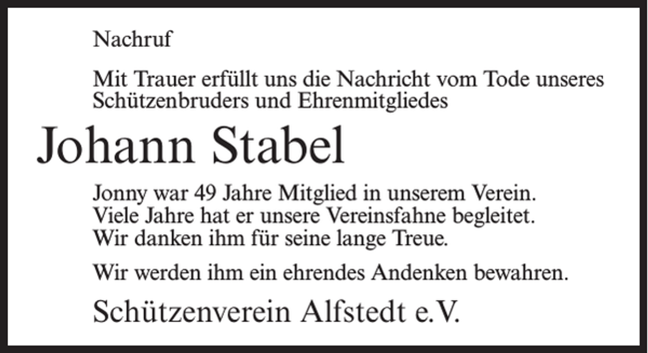 <p>Nachruf<br />Mit Trauer erfüllt uns die Nachricht vom Tode unseres<br />Schützenbruders und Ehrenmitgliedes</p><p>Johann Stabel<br />Jonny war 49 Jahre Mitglied in unserem Verein.<br />Viele Jahre hat er unsere Vereinsfahne begleitet.<br />Wir danken ihm für seine lange Treue.<br />Wir werden ihm ein ehrendes Andenken bewahren.</p><p>Schützenverein Alfstedt e.V.</p>