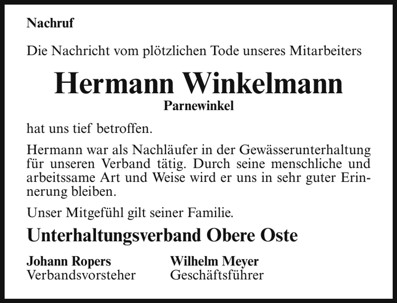 <p>Nachruf<br />Die Nachricht vom plötzlichen Tode unseres Mitarbeiters</p><p>Hermann Winkelmann<br />Parnewinkel</p><p>hat uns tief betroffen.<br />Hermann war als Nachläufer in der Gewässerunterhaltung<br />für unseren Verband tätig. Durch seine menschliche und<br />arbeitssame Art und Weise wird er uns in sehr guter Erinnerung bleiben.<br />Unser Mitgefühl gilt seiner Familie.</p><p>Unterhaltungsverband Obere Oste<br />Johann Ropers<br />Verbandsvorsteher</p><p>Wilhelm Meyer<br />Geschäftsführer</p>