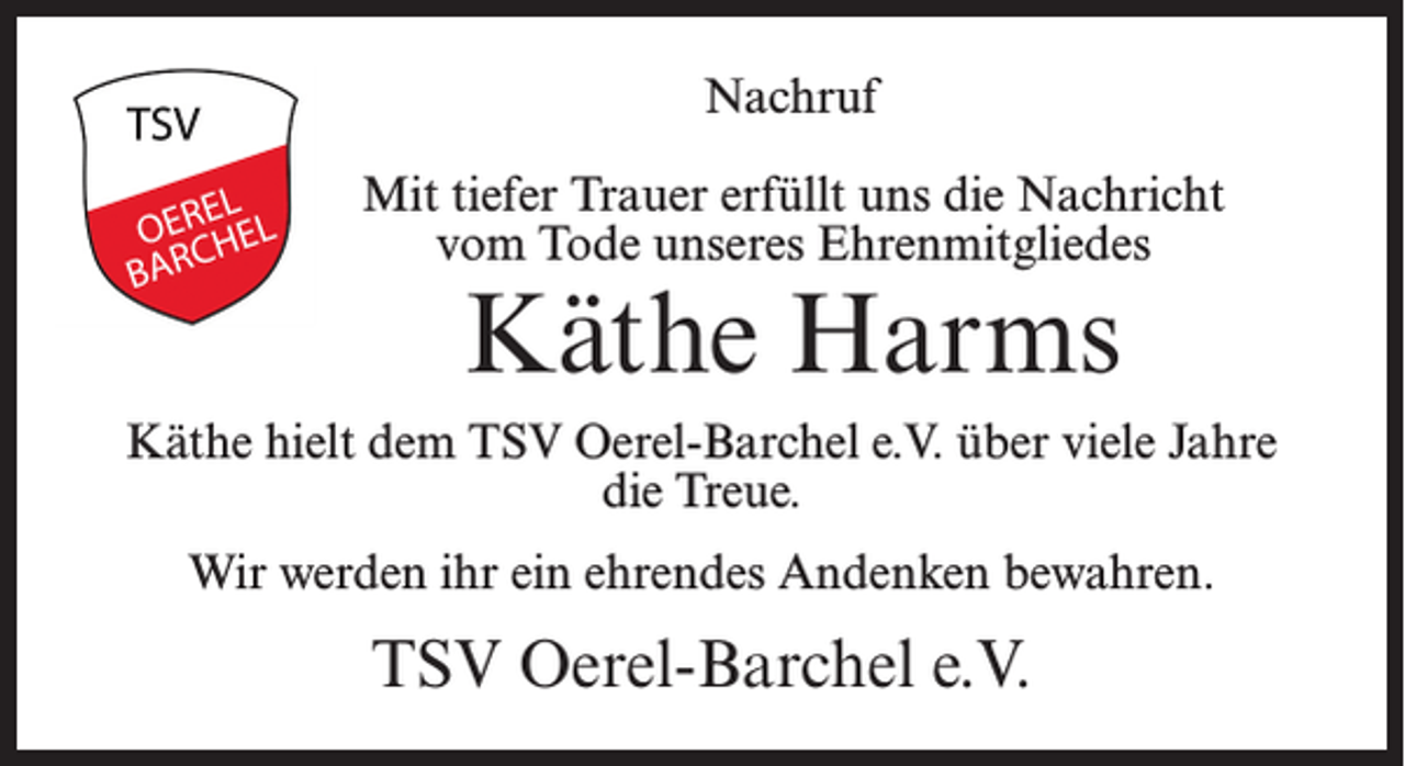 <p>Nachruf<br />Mit tiefer Trauer erfüllt uns die Nachricht<br />vom Tode unseres Ehrenmitgliedes</p><p>Käthe Harms</p><p>Käthe hielt dem TSV Oerel-Barchel e.V. über viele Jahre<br />die Treue.<br />Wir werden ihr ein ehrendes Andenken bewahren.</p><p>TSV Oerel-Barchel e.V.</p>