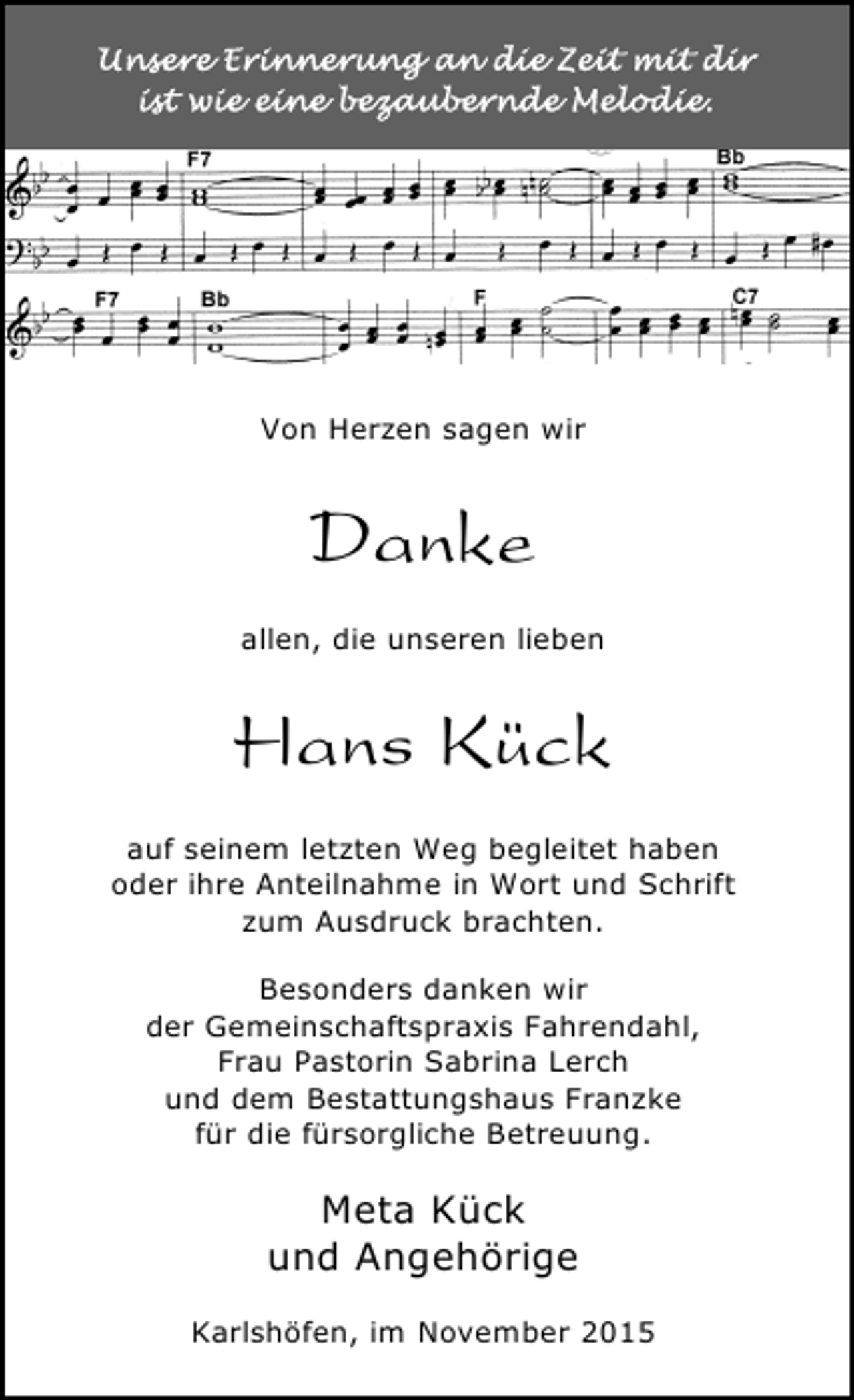 <p>Von Herzen sagen wir</p><p>Danke<br />allen, die unseren lieben</p><p>Hans Kück<br />auf seinem letzten Weg begleitet haben<br />oder ihre Anteilnahme in Wort und Schrift<br />zum Ausdruck brachten.<br />Besonders danken wir<br />der Gemeinschaftspraxis Fahrendahl,<br />Frau Pastorin Sabrina Lerch<br />und dem Bestattungshaus Franzke<br />für die fürsorgliche Betreuung.</p><p>Meta Kück<br />und Angehörige<br />Karlshöfen, im November 2015</p>
