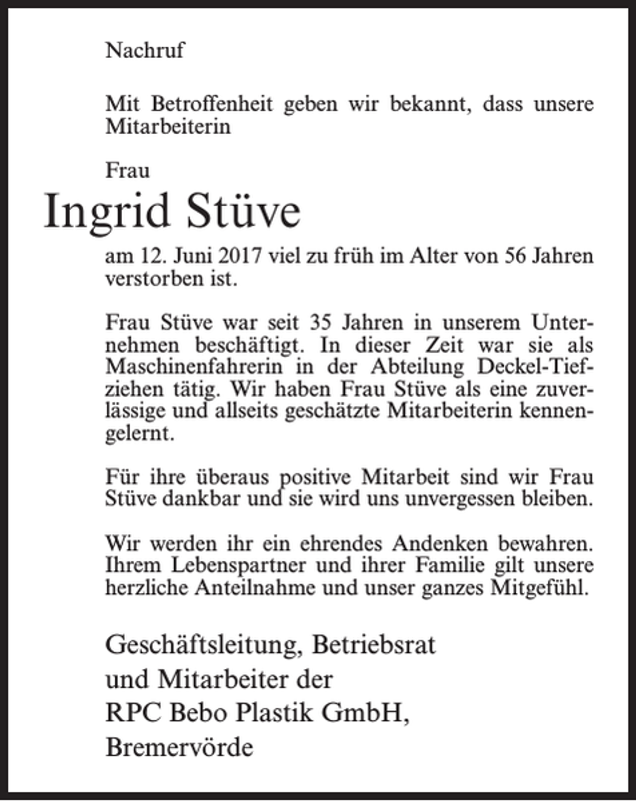<p>Nachruf<br />Mit Betroffenheit geben wir bekannt, dass unsere<br />Mitarbeiterin<br />Frau</p><p>Ingrid Stüve<br />am 12. Juni 2017 viel zu früh im Alter von 56 Jahren<br />verstorben ist.<br />Frau Stüve war seit 35 Jahren in unserem Unter­<br />nehmen beschäftigt. In dieser Zeit war sie als<br />­Maschinenfahrerin in der Abteilung Deckel-Tief­<br />ziehen tätig. Wir haben Frau Stüve als eine zuver­<br />lässige und allseits geschätzte Mitarbeiterin kennen­<br />gelernt.<br />Für ihre überaus positive Mitarbeit sind wir Frau<br />Stüve dankbar und sie wird uns unvergessen ­bleiben.<br />Wir werden ihr ein ehrendes Andenken bewahren.<br />Ihrem Lebenspartner und ihrer Familie gilt unsere<br />herzliche Anteilnahme und unser ganzes Mitgefühl.</p><p>Geschäftsleitung, Betriebsrat<br />und Mitarbeiter der<br />RPC Bebo Plastik GmbH,<br />Bremervörde</p>
