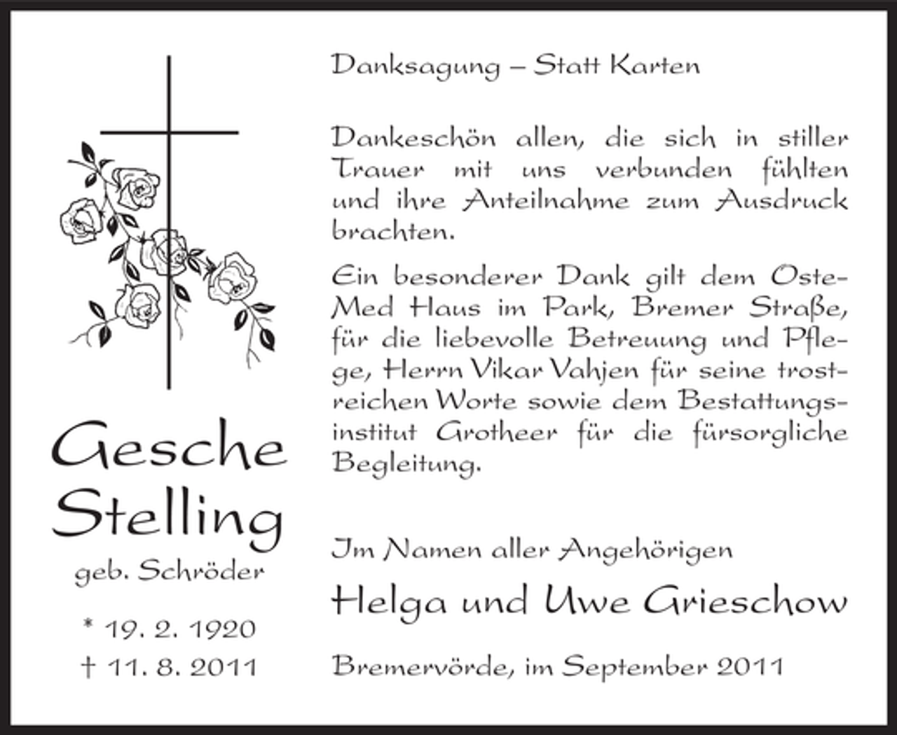 <p>Danksagung – Statt Karten</p><p>Gesche<br />Stelling<br />geb. Schröder<br />* 19. 2. 1920<br />† 11. 8. 2011</p><p>Dankeschön allen, die sich in stiller<br />Trauer mit uns verbunden fühlten<br />und ihre Anteilnahme zum Ausdruck<br />brachten.<br />Ein besonderer Dank gilt dem OsteMed Haus im Park, Bremer Straße,<br />für die liebevolle Betreuung und Pflege, Herrn Vikar Vahjen für seine trostreichen Worte sowie dem Bestattungsinstitut Grotheer für die fürsorgliche<br />Begleitung.<br />Im Namen aller Angehörigen</p><p>Helga und Uwe Grieschow<br />Bremervörde, im September 2011</p>