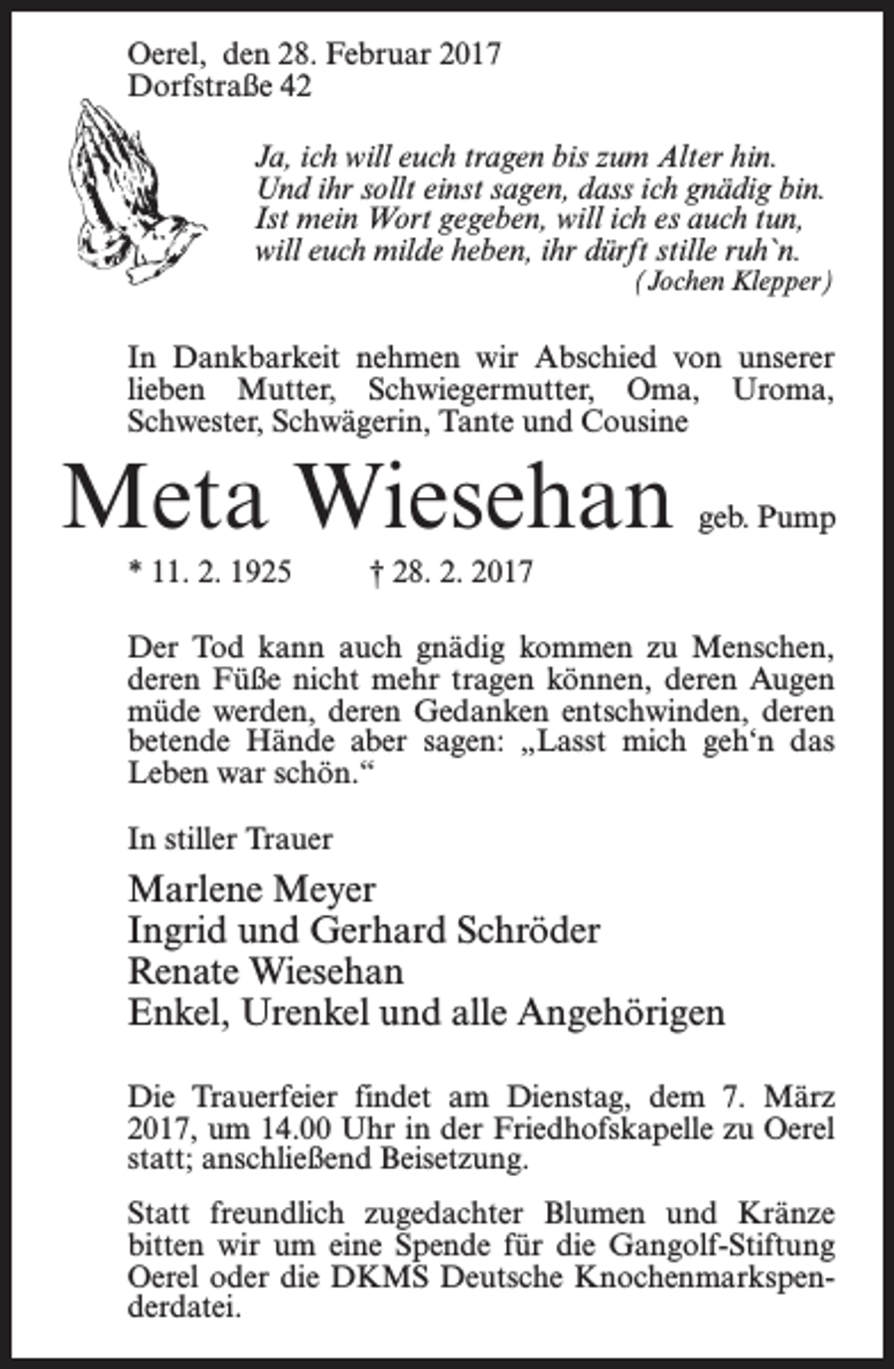 <p>Oerel, den 28. Februar 2017<br />Dorfstraße 42<br />Ja, ich will euch tragen bis zum Alter hin.<br />Und ihr sollt einst sagen, dass ich gnädig bin.<br />Ist mein Wort gegeben, will ich es auch tun,<br />will euch milde heben, ihr dürft stille ruh`n.</p><p>(Jochen Klepper)</p><p>In Dankbarkeit nehmen wir Abschied von unserer<br />lieben Mutter, Schwiegermutter, Oma, Uroma,<br />Schwester, Schwägerin, Tante und Cousine</p><p>Meta Wiesehan</p><p>geb. Pump</p><p>* 11. 2. 1925 † 28. 2. 2017<br />Der Tod kann auch gnädig kommen zu Menschen,<br />deren Füße nicht mehr tragen können, deren Augen<br />müde werden, deren Gedanken entschwinden, deren<br />betende Hände aber sagen: „Lasst mich geh‘n das<br />Leben war schön.“<br />In stiller Trauer</p><p>Marlene Meyer<br />Ingrid und Gerhard Schröder<br />Renate Wiesehan<br />Enkel, Urenkel und alle Angehörigen<br />Die Trauerfeier findet am Dienstag, dem 7. März<br />2017, um 14.00 Uhr in der Friedhofskapelle zu Oerel<br />statt; anschließend Beisetzung.<br />Statt freundlich zugedachter Blumen und Kränze<br />bitten wir um eine Spende für die Gangolf-Stiftung<br />Oerel oder die DKMS Deutsche Knochenmarkspenderdatei.</p>