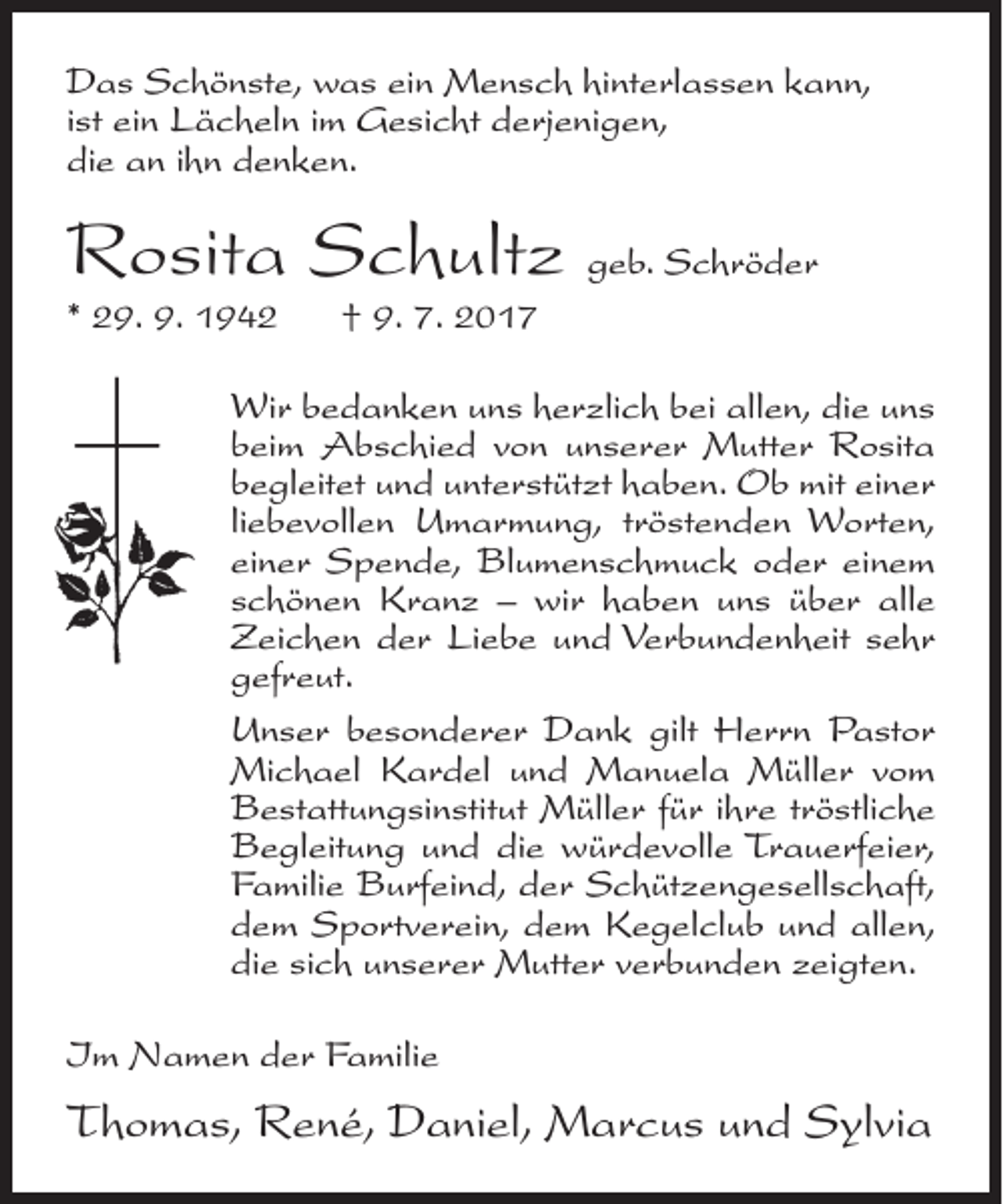 <p>Das Schönste, was ein Mensch hinterlassen kann,<br />ist ein Lächeln im Gesicht derjenigen,<br />die an ihn denken.</p><p>Rosita Schultz geb. Schröder<br />* 29. 9. 1942</p><p>† 9. 7. 2017</p><p>Wir bedanken uns herzlich bei allen, die uns<br />beim Abschied von unserer Mutter Rosita<br />begleitet und unterstützt haben. Ob mit einer<br />liebevollen Umarmung, tröstenden Worten,<br />einer Spende, Blumenschmuck oder einem<br />schönen Kranz – wir haben uns über alle<br />Zeichen der Liebe und Verbundenheit sehr<br />gefreut.<br />Unser besonderer Dank gilt Herrn Pastor<br />Michael Kardel und Manuela Müller vom<br />Bestattungsinstitut Müller für ihre tröstliche<br />Begleitung und die würdevolle Trauerfeier,<br />Familie Burfeind, der Schützengesellschaft,<br />dem Sportverein, dem Kegelclub und allen,<br />die sich unserer Mutter verbunden zeigten.<br />Im Namen der Familie</p><p>Thomas, René, Daniel, Marcus und Sylvia</p>