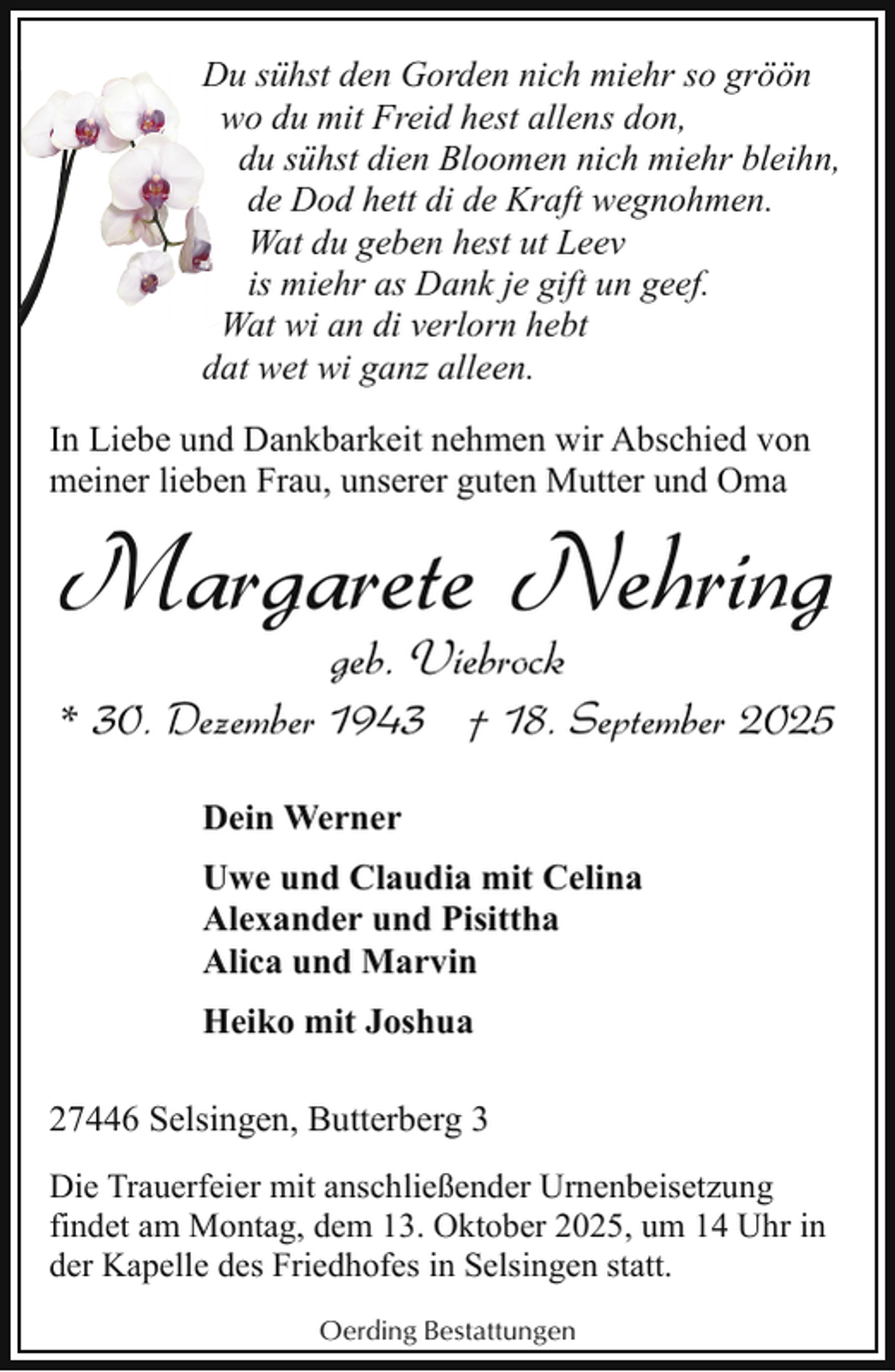 <p>Du sühst den Gorden nich miehr so gröön<br />wo du mit Freid hest allens don,<br />du sühst dien Bloomen nich miehr bleihn,<br />de Dod hett di de Kraft wegnohmen.<br />Wat du geben hest ut Leev<br />is miehr as Dank je gift un geef.<br />Wat wi an di verlorn hebt<br />dat wet wi ganz alleen.<br />In Liebe und Dankbarkeit nehmen wir Abschied von<br />meiner lieben Frau, unserer guten Mutter und Oma</p><p>Margarete Nehring<br />geb. Viebrock</p><p>* 30. Dezember 1943 † 18. September 2025<br />Dein Werner<br />Uwe und Claudia mit Celina<br />Alexander und Pisittha<br />Alica und Marvin<br />Heiko mit Joshua<br />27446 Selsingen, Butterberg 3<br />Die Trauerfeier mit anschließender Urnenbeisetzung<br />findet am Montag, dem 13. Oktober 2025, um 14 Uhr in<br />der Kapelle des Friedhofes in Selsingen statt.<br />Oerding Bestattungen</p>