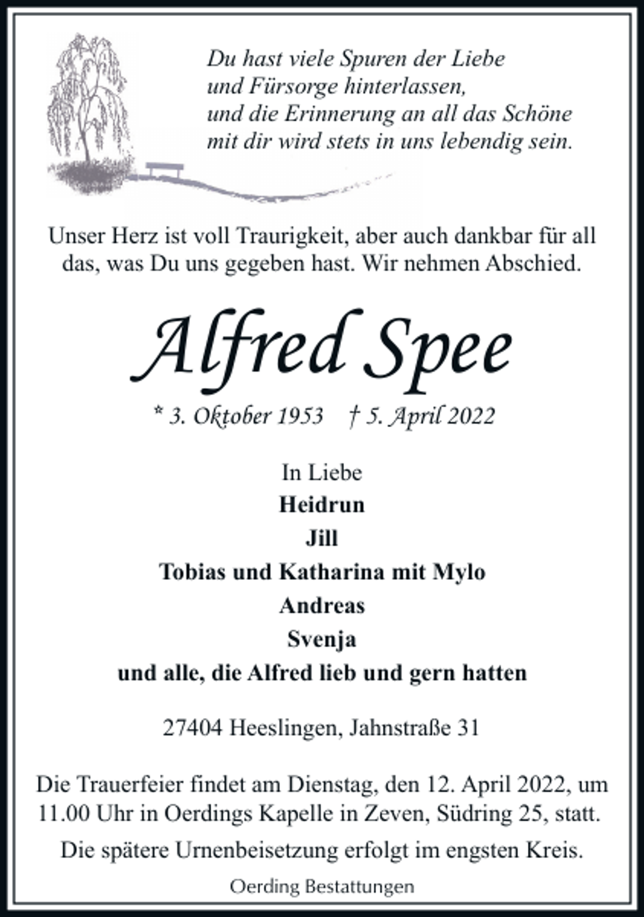 <p>Du hast viele Spuren der Liebe<br />und Fürsorge hinterlassen,<br />und die Erinnerung an all das Schöne<br />mit dir wird stets in uns lebendig sein.</p><p>Unser Herz ist voll Traurigkeit, aber auch dankbar für all<br />das, was Du uns gegeben hast. Wir nehmen Abschied.</p><p>Alfred Spee<br />* 3. Oktober 1953 † 5. April 2022</p><p>In Liebe<br />Heidrun<br />Jill<br />Tobias und Katharina mit Mylo<br />Andreas<br />Svenja<br />und alle, die Alfred lieb und gern hatten<br />27404 Heeslingen, Jahnstraße 31<br />Die Trauerfeier findet am Dienstag, den 12. April 2022, um<br />11.00 Uhr in Oerdings Kapelle in Zeven, Südring 25, statt.<br />Die spätere Urnenbeisetzung erfolgt im engsten Kreis.<br />Oerding Bestattungen</p>