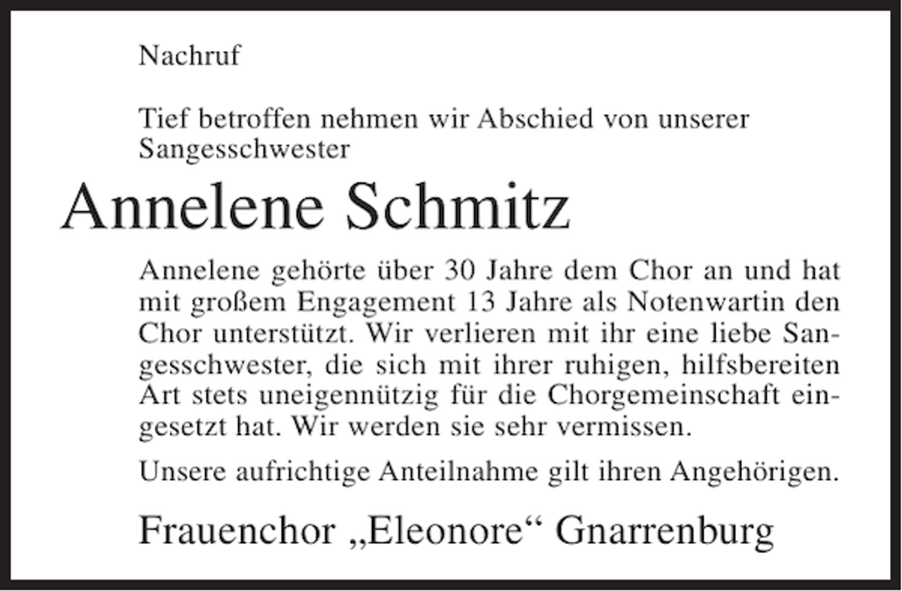 <p>Nachruf<br />Tief betroffen nehmen wir Abschied von unserer<br />Sangesschwester</p><p>Annelene Schmitz<br />Annelene gehörte über 30 Jahre dem Chor an und hat<br />mit großem Engagement 13 Jahre als Notenwartin den<br />Chor unterstützt. Wir verlieren mit ihr eine liebe Sangesschwester, die sich mit ihrer ruhigen, hilfsbereiten<br />Art stets uneigennützig für die Chorgemeinschaft eingesetzt hat. Wir werden sie sehr vermissen.<br />Unsere aufrichtige Anteilnahme gilt ihren Angehörigen.</p><p>Frauenchor „Eleonore“ Gnarrenburg</p>