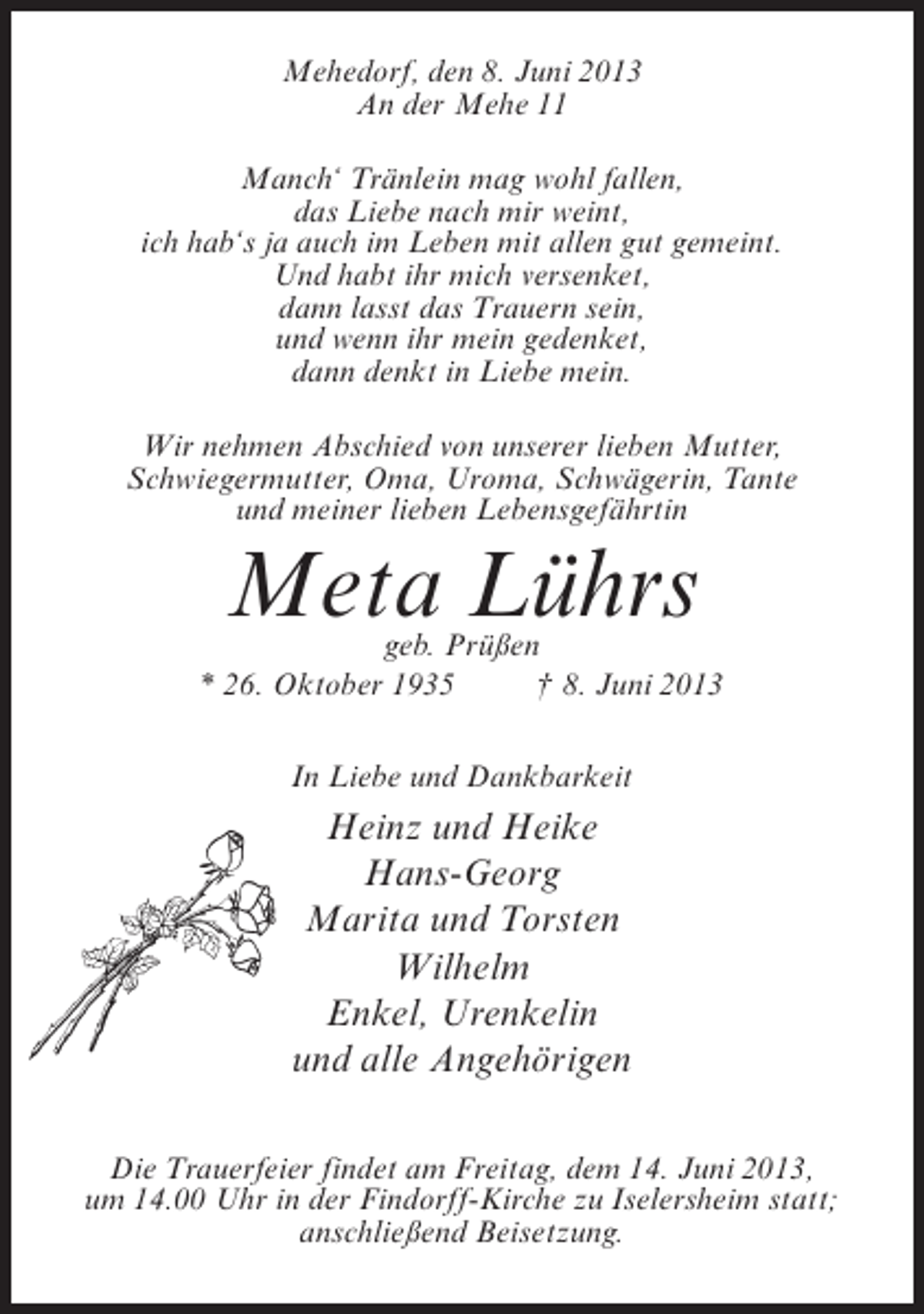 <p>Mehedorf, den 8. Juni 2013<br />An der Mehe 11<br />Manch‘ Tränlein mag wohl fallen,<br />das Liebe nach mir weint,<br />ich hab‘s ja auch im Leben mit allen gut gemeint.<br />Und habt ihr mich versenket,<br />dann lasst das Trauern sein,<br />und wenn ihr mein gedenket,<br />dann denkt in Liebe mein.<br />Wir nehmen Abschied von unserer lieben Mutter,<br />Schwiegermutter, Oma, Uroma, Schwägerin, Tante<br />und meiner lieben Lebensgefährtin</p><p>Meta Lührs</p><p>geb. Prüßen<br />* 26. Oktober 1935 † 8. Juni 2013<br />In Liebe und Dankbarkeit</p><p>Heinz und Heike<br />Hans-Georg<br />Marita und Torsten<br />Wilhelm<br />Enkel, Urenkelin<br />und alle Angehörigen<br />Die Trauerfeier findet am Freitag, dem 14. Juni 2013,<br />um 14.00 Uhr in der Findorff-Kirche zu Iselersheim statt;<br />anschließend Beisetzung.</p>