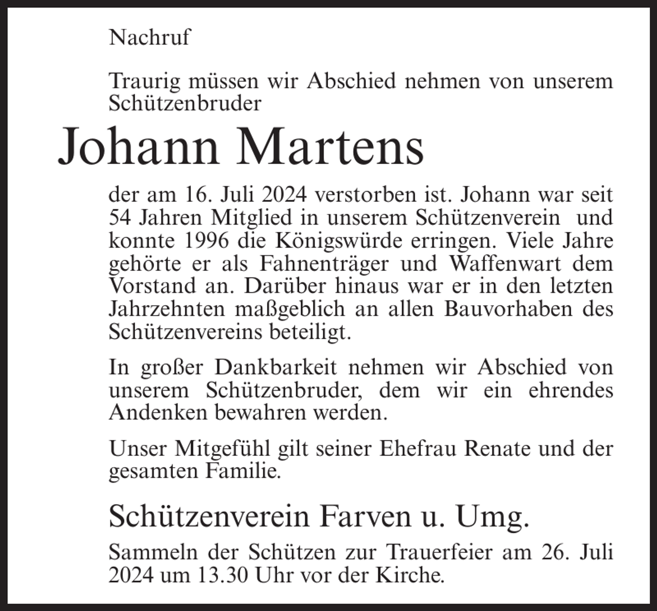 <p>Nachruf<br />Traurig müssen wir Abschied nehmen von unserem<br />Schützenbruder</p><p>Johann Martens<br />der am 16. Juli 2024 verstorben ist. Johann war seit<br />54 Jahren Mitglied in unserem Schützenverein und<br />konnte 1996 die Königswürde erringen. Viele Jahre<br />gehörte er als Fahnenträger und Waffenwart dem<br />Vorstand an. Darüber hinaus war er in den letzten<br />Jahrzehnten maßgeblich an allen Bauvorhaben des<br />Schützenvereins beteiligt.<br />In großer Dankbarkeit nehmen wir Abschied von<br />unserem Schützenbruder, dem wir ein ehrendes<br />Andenken bewahren werden.<br />Unser Mitgefühl gilt seiner Ehefrau Renate und der<br />gesamten Familie.</p><p>Schützenverein Farven u. Umg.<br />Sammeln der Schützen zur Trauerfeier am 26. Juli<br />2024 um 13.30 Uhr vor der Kirche.</p>