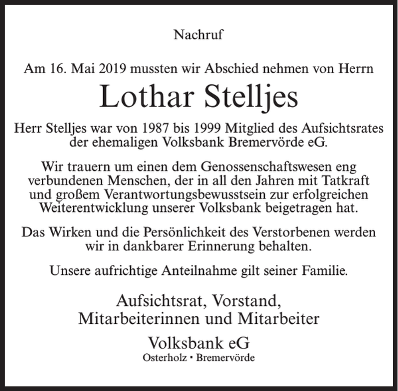 <p>Nachruf<br />Am 16. Mai 2019 mussten wir Abschied nehmen von Herrn</p><p>Lothar Stelljes<br />Herr Stelljes war von 1987 bis 1999 Mitglied des Aufsichtsrates<br />der ehemaligen Volksbank Bremervörde eG.<br />Wir trauern um einen dem Genossenschaftswesen eng<br />verbundenen Menschen, der in all den Jahren mit Tatkraft<br />und großem Verantwortungsbewusstsein zur erfolgreichen<br />Weiterentwicklung unserer Volksbank beigetragen hat.<br />Das Wirken und die Persönlichkeit des Verstorbenen werden<br />wir in dankbarer Erinnerung behalten.<br />Unsere aufrichtige Anteilnahme gilt seiner Familie.</p><p>Aufsichtsrat, Vorstand,<br />Mitarbeiterinnen und Mitarbeiter<br />Volksbank eG<br />Osterholz · Bremervörde</p>