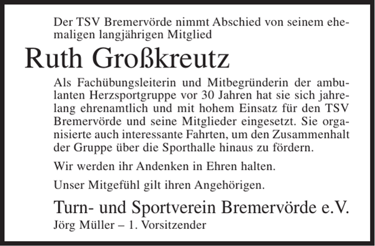 <p>Der TSV Bremervörde nimmt Abschied von seinem ehemaligen langjährigen Mitglied</p><p>Ruth Großkreutz</p><p>Als Fachübungsleiterin und Mitbegründerin der ambulanten Herzsportgruppe vor 30 Jahren hat sie sich jahrelang ehrenamtlich und mit hohem Einsatz für den TSV<br />Bremervörde und seine Mitglieder eingesetzt. Sie organisierte auch interessante Fahrten, um den Zusammenhalt<br />der Gruppe über die Sporthalle hinaus zu fördern.<br />Wir werden ihr Andenken in Ehren halten.<br />Unser Mitgefühl gilt ihren Angehörigen.</p><p>Turn- und Sportverein Bremervörde e.V.<br />Jörg Müller – 1. Vorsitzender</p>