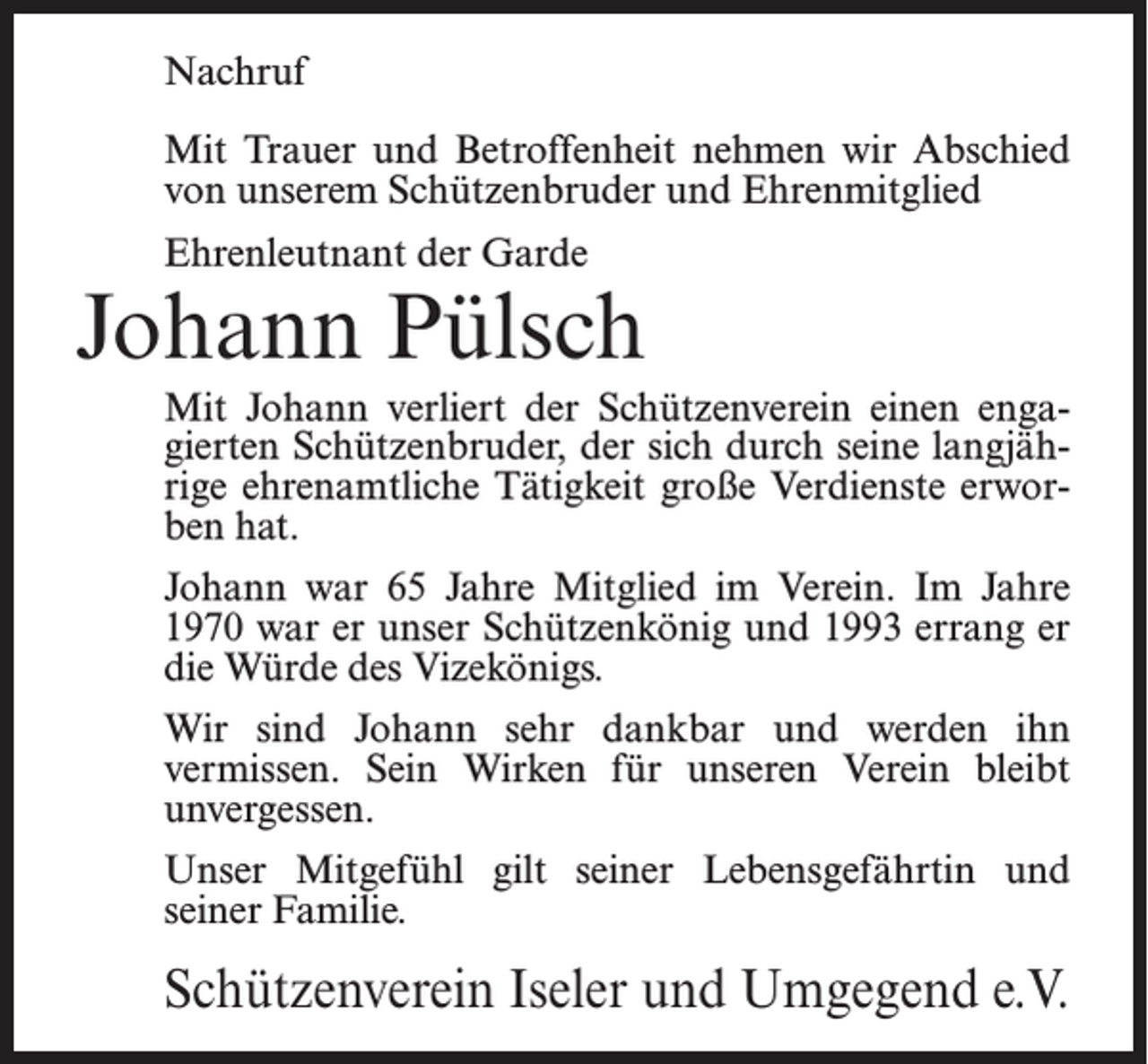 <p>Nachruf<br />Mit Trauer und Betroffenheit nehmen wir Abschied<br />von unserem Schützenbruder und Ehrenmitglied<br />Ehrenleutnant der Garde</p><p>Johann Pülsch<br />Mit Johann verliert der Schützenverein einen engagierten Schützenbruder, der sich durch seine langjährige ehrenamtliche Tätigkeit große Verdienste erworben hat.<br />Johann war 65 Jahre Mitglied im Verein. Im Jahre<br />1970 war er unser Schützenkönig und 1993 errang er<br />die Würde des Vizekönigs.<br />Wir sind Johann sehr dankbar und werden ihn<br />vermissen. Sein Wirken für unseren Verein bleibt<br />unvergessen.<br />Unser Mitgefühl gilt seiner Lebensgefährtin und<br />seiner Familie.</p><p>Schützenverein Iseler und Umgegend e.V.</p>