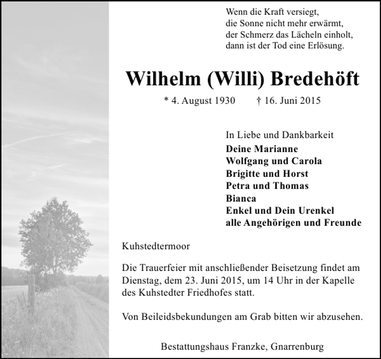 <p>Wenn die Kraft versiegt,<br />die Sonne nicht mehr erwärmt,<br />der Schmerz das Lächeln einholt,<br />dann ist der Tod eine Erlösung.</p><p>Wilhelm (Willi) Bredehöft<br />* 4. August 1930</p><p>† 16. Juni 2015</p><p>In Liebe und Dankbarkeit<br />Deine Marianne<br />Wolfgang und Carola<br />Brigitte und Horst<br />Petra und Thomas<br />Bianca<br />Enkel und Dein Urenkel<br />alle Angehörigen und Freunde<br />Kuhstedtermoor<br />Die Trauerfeier mit anschließender Beisetzung findet am<br />Dienstag, dem 23. Juni 2015, um 14 Uhr in der Kapelle<br />des Kuhstedter Friedhofes statt.<br />Von Beileidsbekundungen am Grab bitten wir abzusehen.<br />Bestattungshaus Franzke, Gnarrenburg</p>